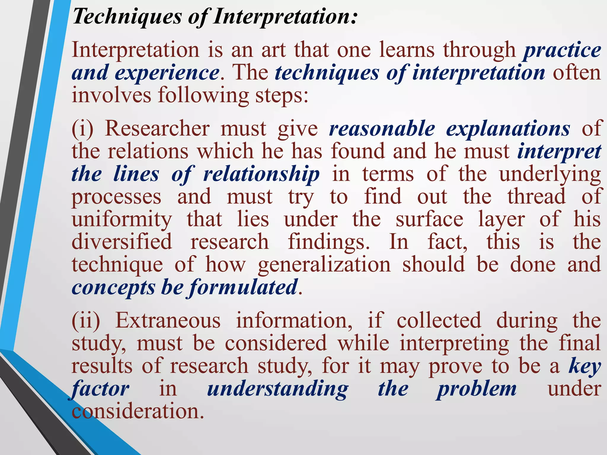 Techniques of Interpretation:
Interpretation is an art that one learns through practice
and experience. The techniques of interpretation often
involves following steps:
(i) Researcher must give reasonable explanations of
the relations which he has found and he must interpret
the lines of relationship in terms of the underlying
processes and must try to find out the thread of
uniformity that lies under the surface layer of his
diversified research findings. In fact, this is the
technique of how generalization should be done and
concepts be formulated.
(ii) Extraneous information, if collected during the
study, must be considered while interpreting the final
results of research study, for it may prove to be a key
factor in understanding the problem under
consideration.
 