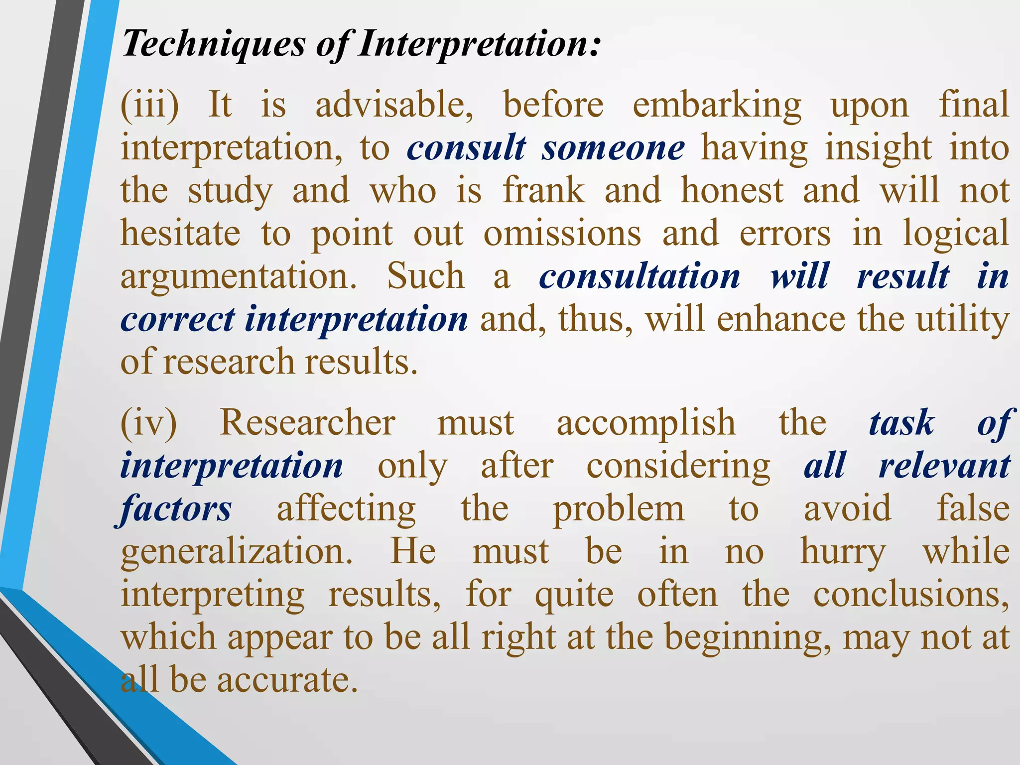 Techniques of Interpretation:
(iii) It is advisable, before embarking upon final
interpretation, to consult someone having insight into
the study and who is frank and honest and will not
hesitate to point out omissions and errors in logical
argumentation. Such a consultation will result in
correct interpretation and, thus, will enhance the utility
of research results.
(iv) Researcher must accomplish the task of
interpretation only after considering all relevant
factors affecting the problem to avoid false
generalization. He must be in no hurry while
interpreting results, for quite often the conclusions,
which appear to be all right at the beginning, may not at
all be accurate.
 