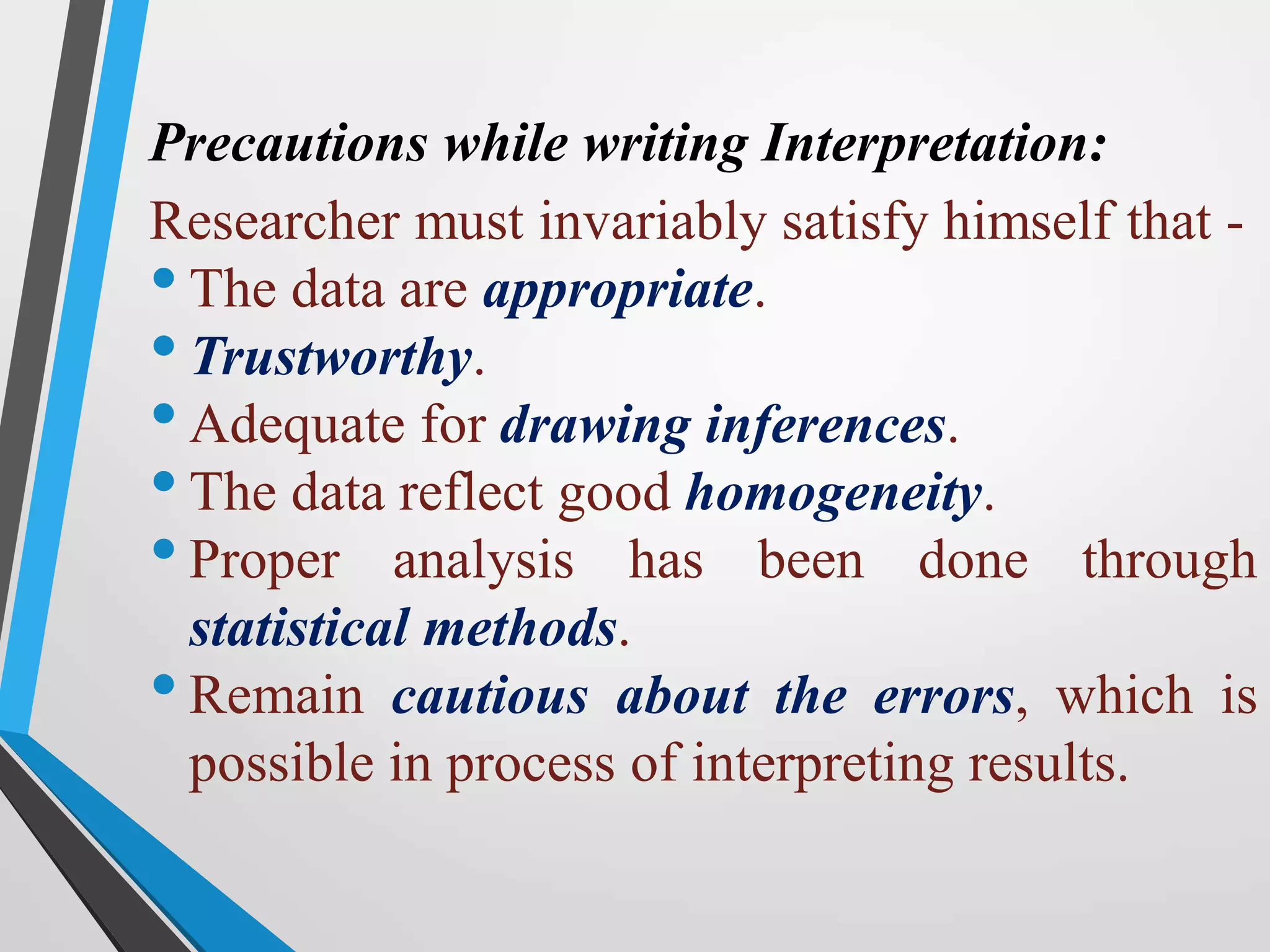 Precautions while writing Interpretation:
Researcher must invariably satisfy himself that -
•The data are appropriate.
•Trustworthy.
•Adequate for drawing inferences.
•The data reflect good homogeneity.
•Proper analysis has been done through
statistical methods.
•Remain cautious about the errors, which is
possible in process of interpreting results.
 