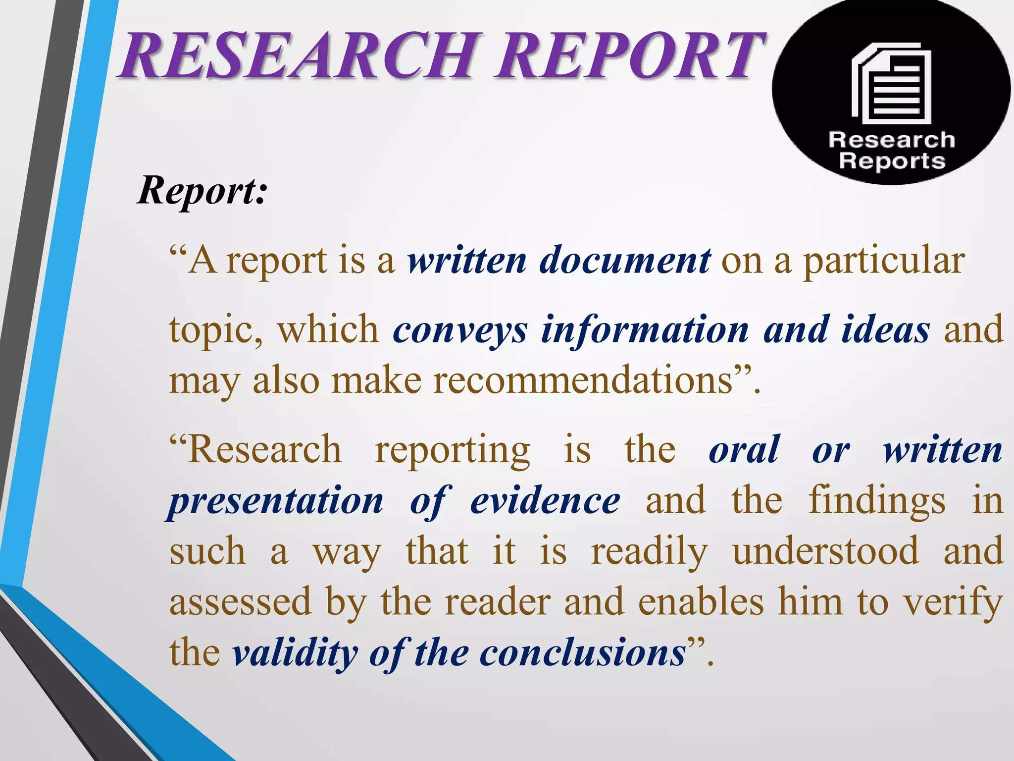 RESEARCH REPORT
Report:
“A report is a written document on a particular
topic, which conveys information and ideas and
may also make recommendations”.
“Research reporting is the oral or written
presentation of evidence and the findings in
such a way that it is readily understood and
assessed by the reader and enables him to verify
the validity of the conclusions”.
 