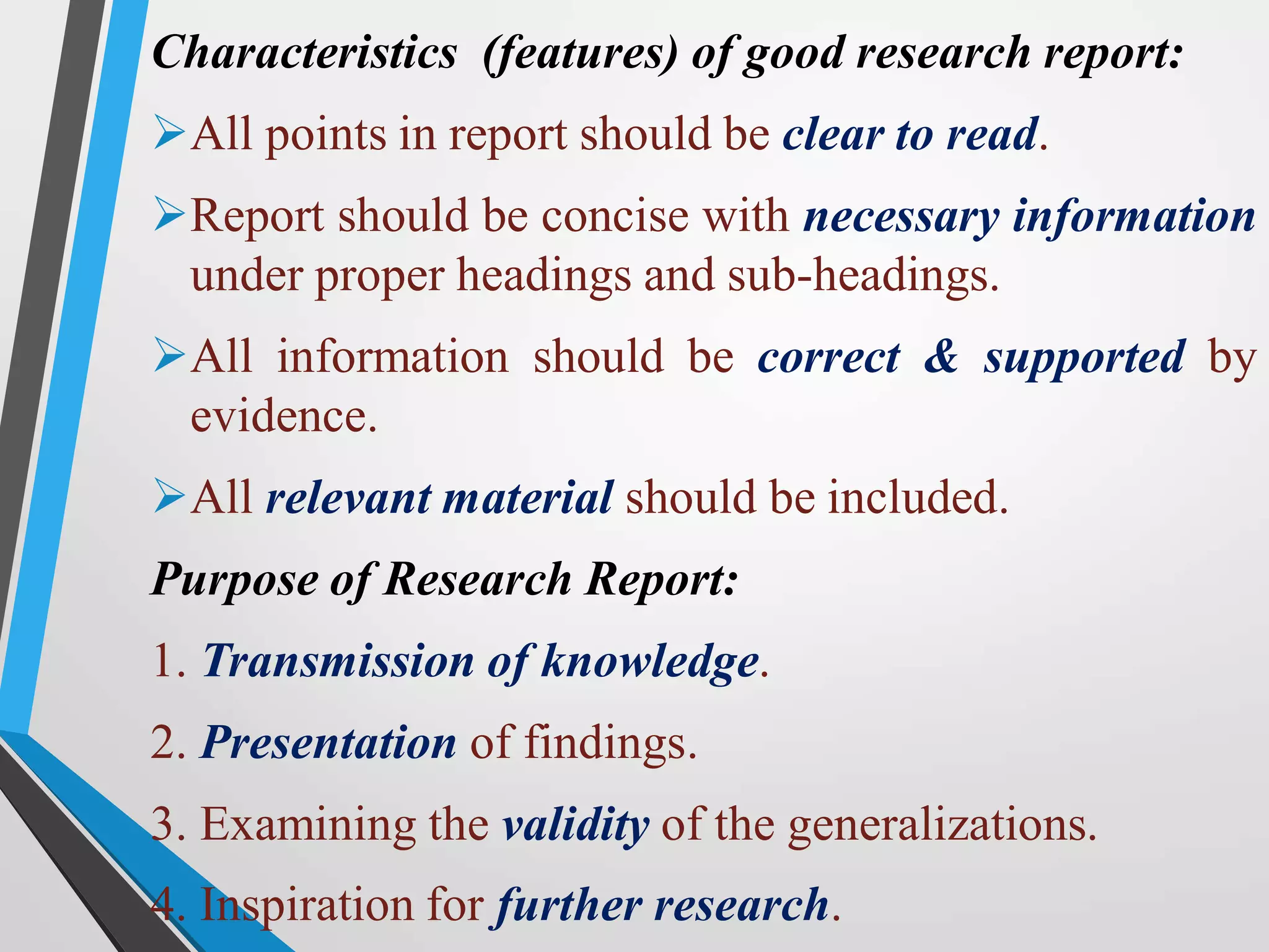 Characteristics (features) of good research report:
All points in report should be clear to read.
Report should be concise with necessary information
under proper headings and sub-headings.
All information should be correct & supported by
evidence.
All relevant material should be included.
Purpose of Research Report:
1. Transmission of knowledge.
2. Presentation of findings.
3. Examining the validity of the generalizations.
4. Inspiration for further research.
 