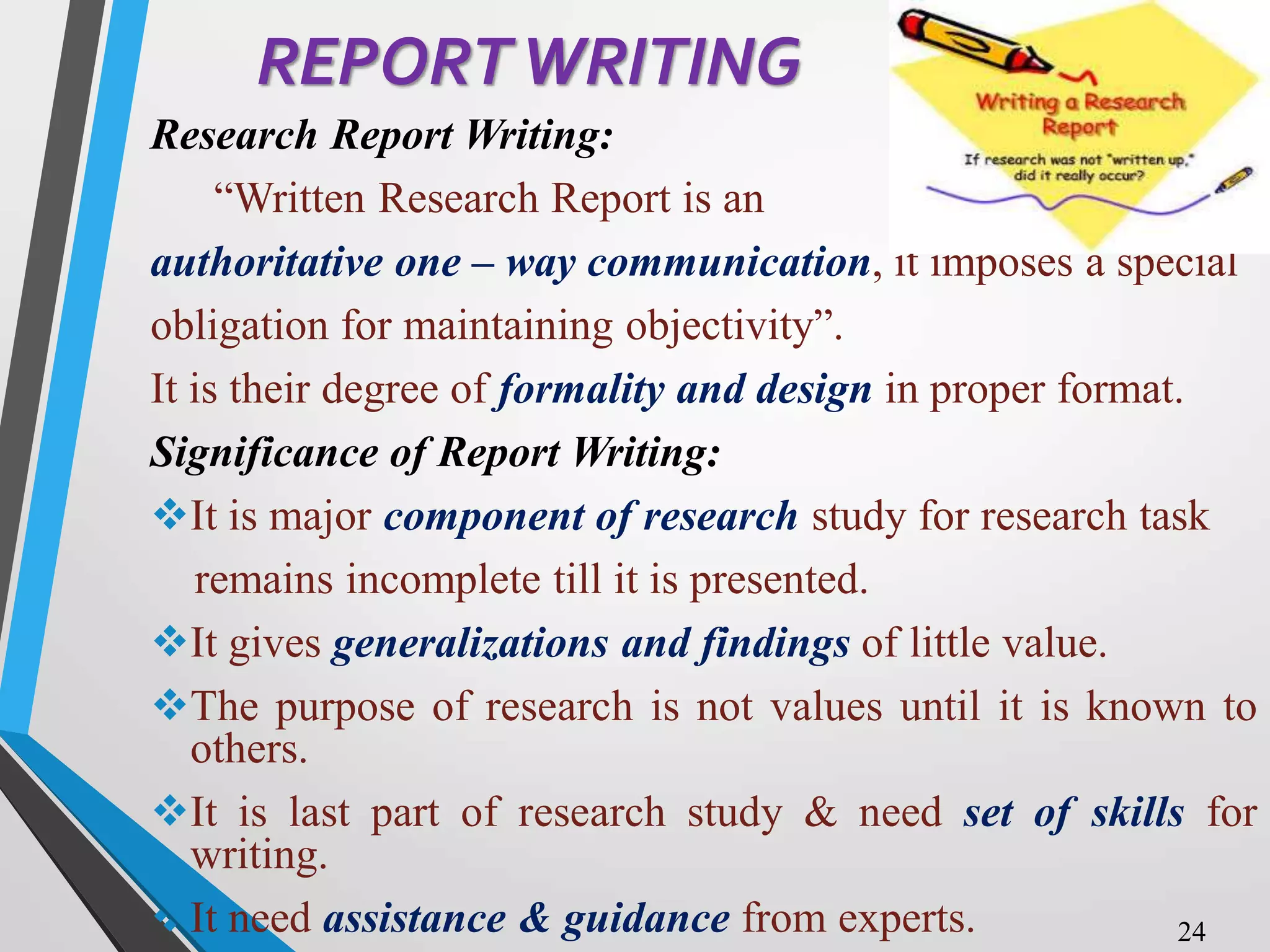 REPORTWRITING
Research Report Writing:
“Written Research Report is an
authoritative one – way communication, it imposes a special
obligation for maintaining objectivity”.
It is their degree of formality and design in proper format.
Significance of Report Writing:
It is major component of research study for research task
remains incomplete till it is presented.
It gives generalizations and findings of little value.
The purpose of research is not values until it is known to
others.
It is last part of research study & need set of skills for
writing.
It need assistance & guidance from experts. 24
 