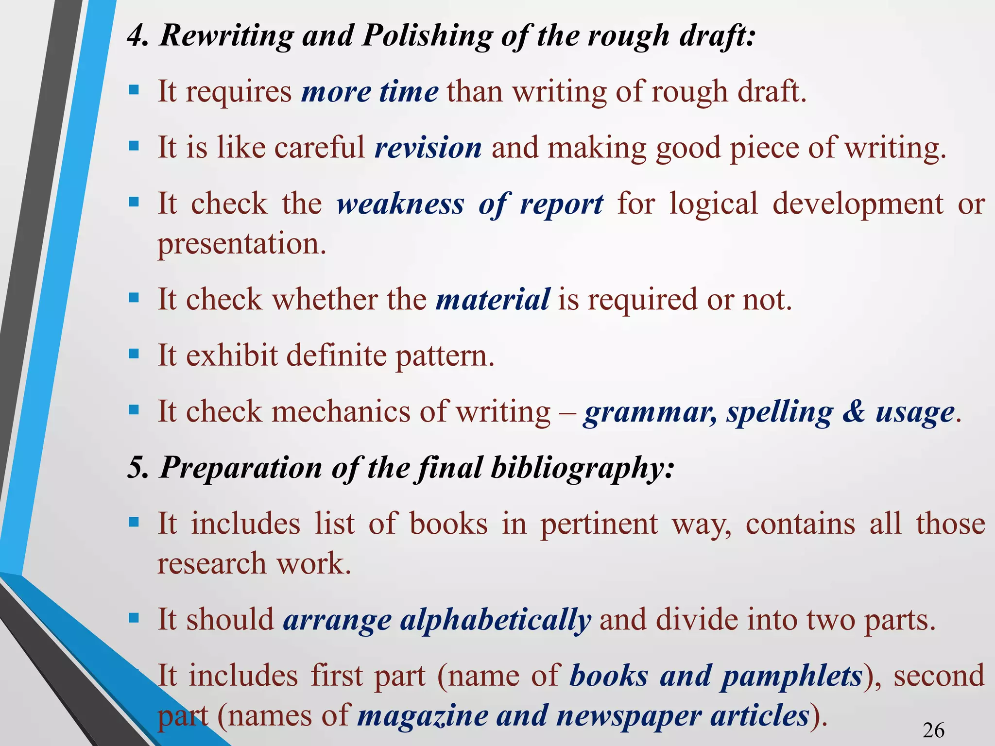 4. Rewriting and Polishing of the rough draft:
 It requires more time than writing of rough draft.
 It is like careful revision and making good piece of writing.
 It check the weakness of report for logical development or
presentation.
 It check whether the material is required or not.
 It exhibit definite pattern.
 It check mechanics of writing – grammar, spelling & usage.
5. Preparation of the final bibliography:
 It includes list of books in pertinent way, contains all those
research work.
 It should arrange alphabetically and divide into two parts.
 It includes first part (name of books and pamphlets), second
part (names of magazine and newspaper articles). 26
 