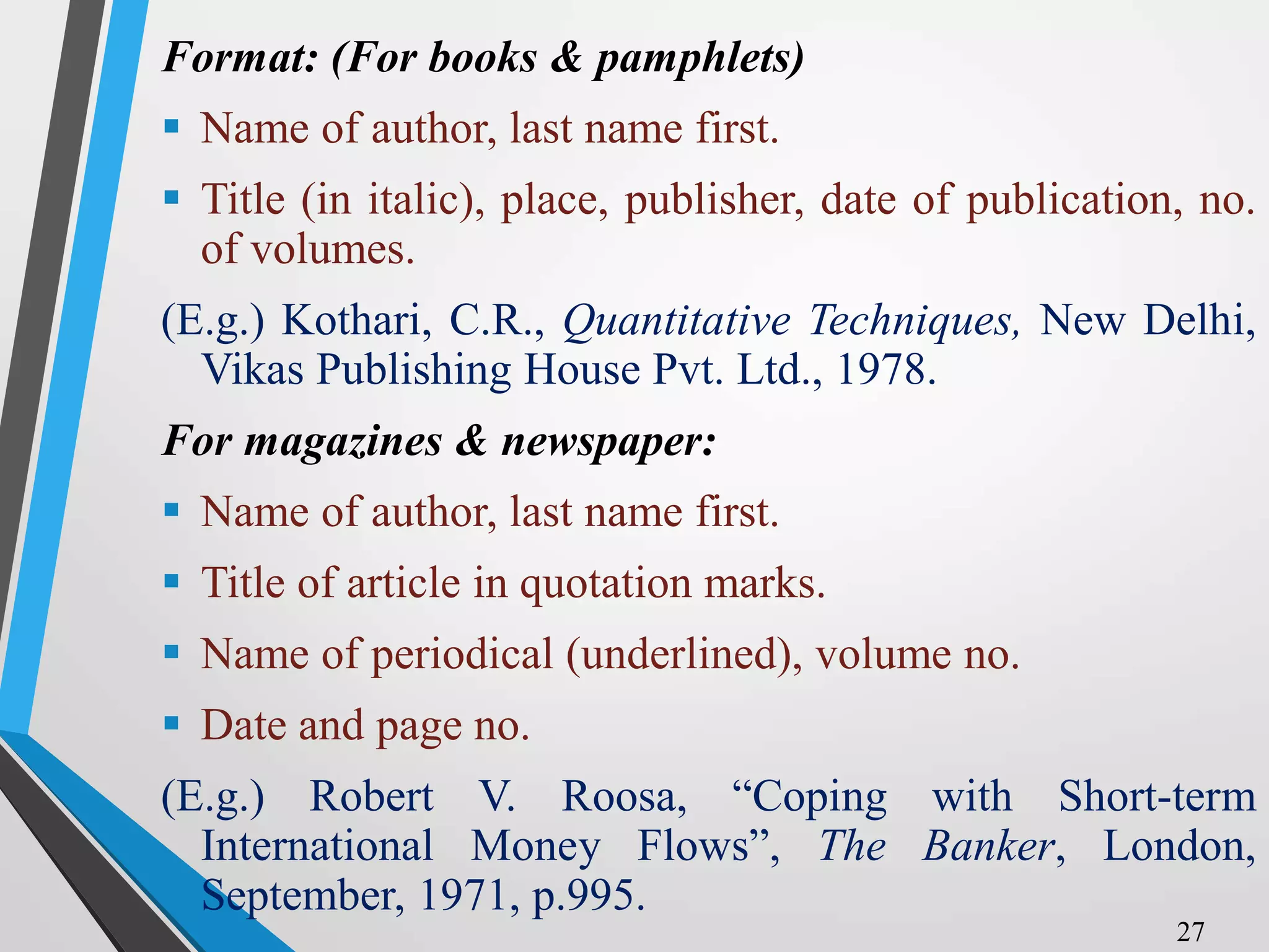 Format: (For books & pamphlets)
 Name of author, last name first.
 Title (in italic), place, publisher, date of publication, no.
of volumes.
(E.g.) Kothari, C.R., Quantitative Techniques, New Delhi,
Vikas Publishing House Pvt. Ltd., 1978.
For magazines & newspaper:
 Name of author, last name first.
 Title of article in quotation marks.
 Name of periodical (underlined), volume no.
 Date and page no.
(E.g.) Robert V. Roosa, “Coping with Short-term
International Money Flows”, The Banker, London,
September, 1971, p.995.
27
 