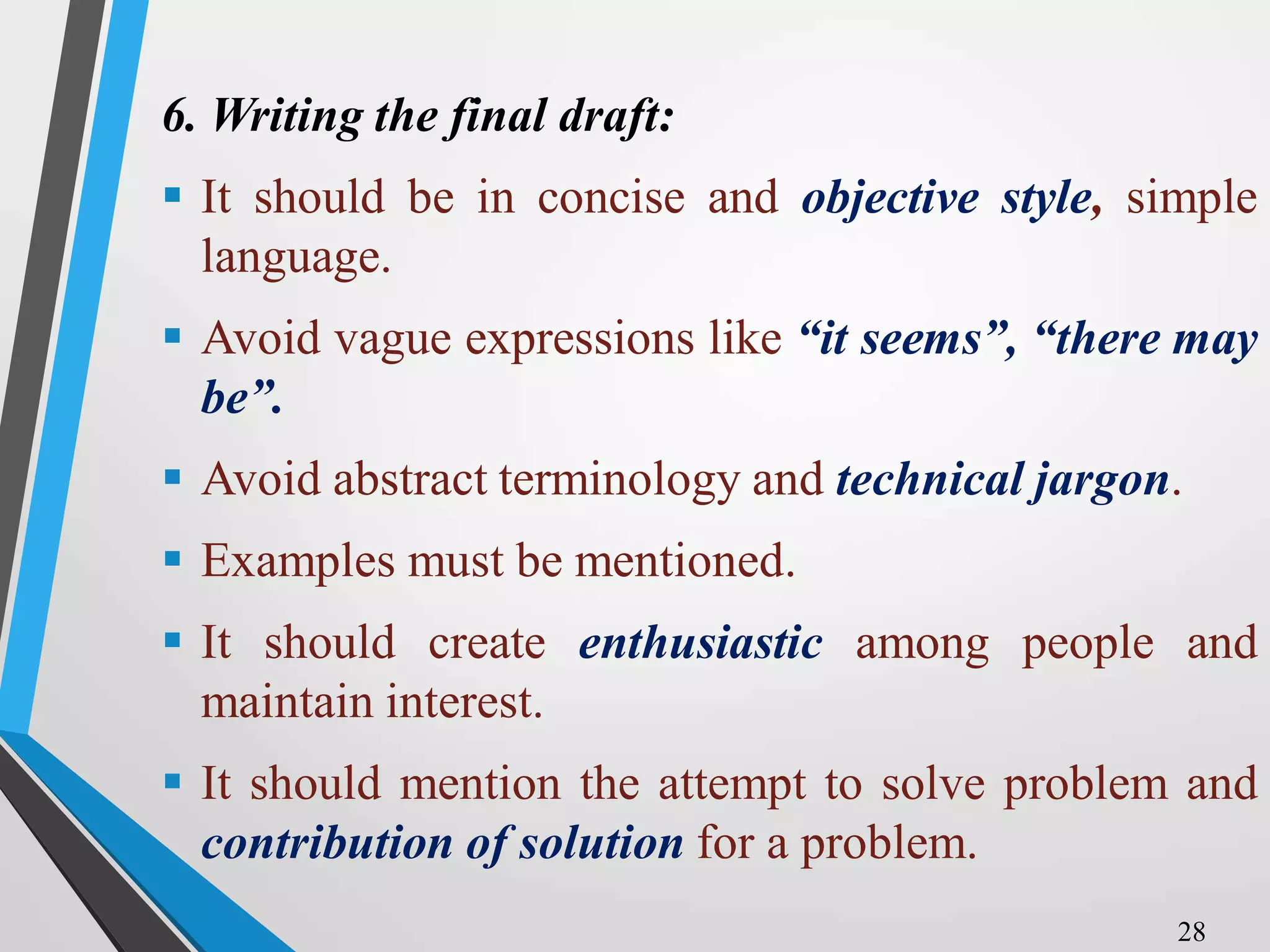 6. Writing the final draft:
 It should be in concise and objective style, simple
language.
 Avoid vague expressions like “it seems”, “there may
be”.
 Avoid abstract terminology and technical jargon.
 Examples must be mentioned.
 It should create enthusiastic among people and
maintain interest.
 It should mention the attempt to solve problem and
contribution of solution for a problem.
28
 