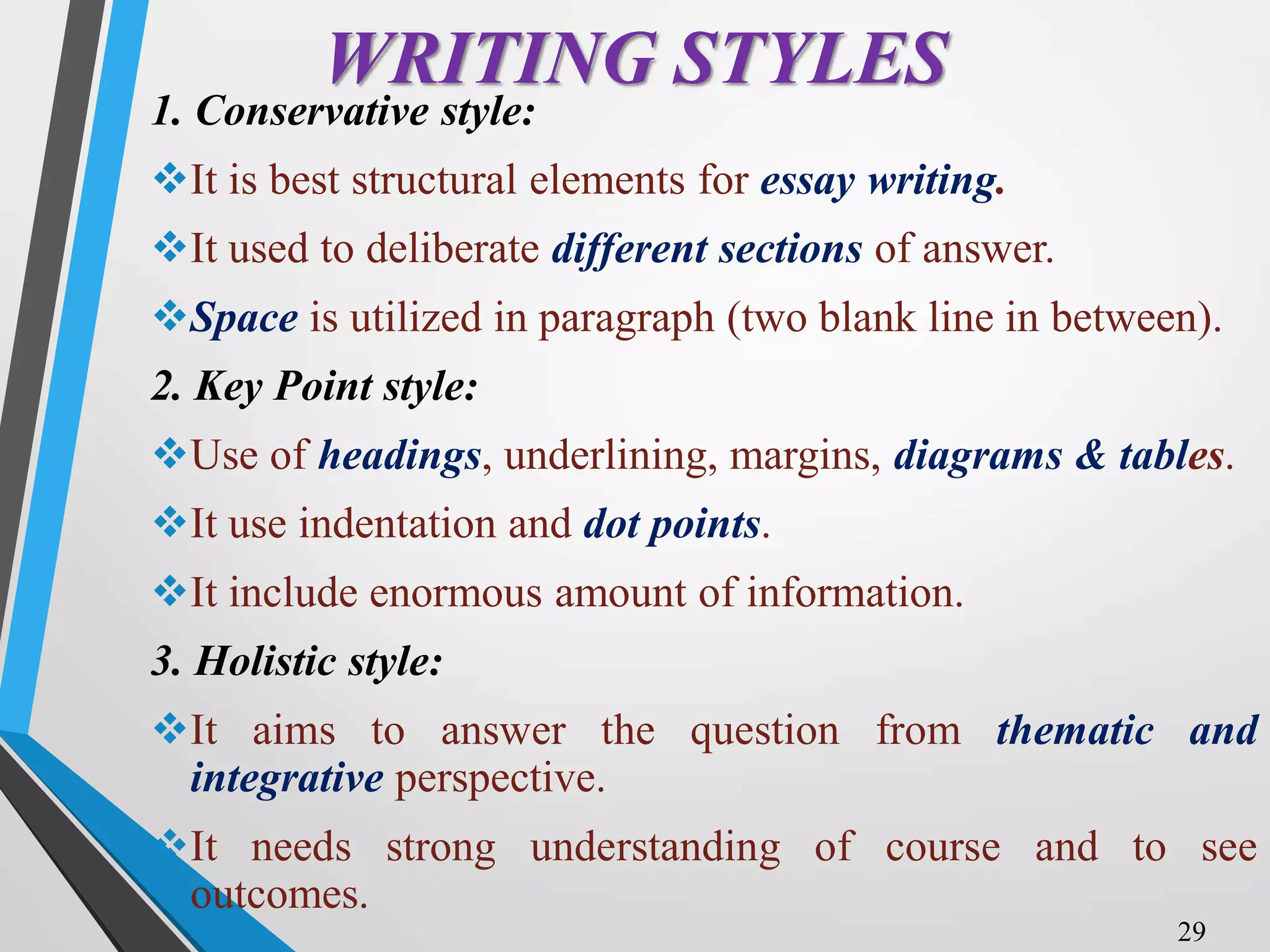 WRITING STYLES
1. Conservative style:
It is best structural elements for essay writing.
It used to deliberate different sections of answer.
Space is utilized in paragraph (two blank line in between).
2. Key Point style:
Use of headings, underlining, margins, diagrams & tables.
It use indentation and dot points.
It include enormous amount of information.
3. Holistic style:
It aims to answer the question from thematic and
integrative perspective.
It needs strong understanding of course and to see
outcomes.
29
 