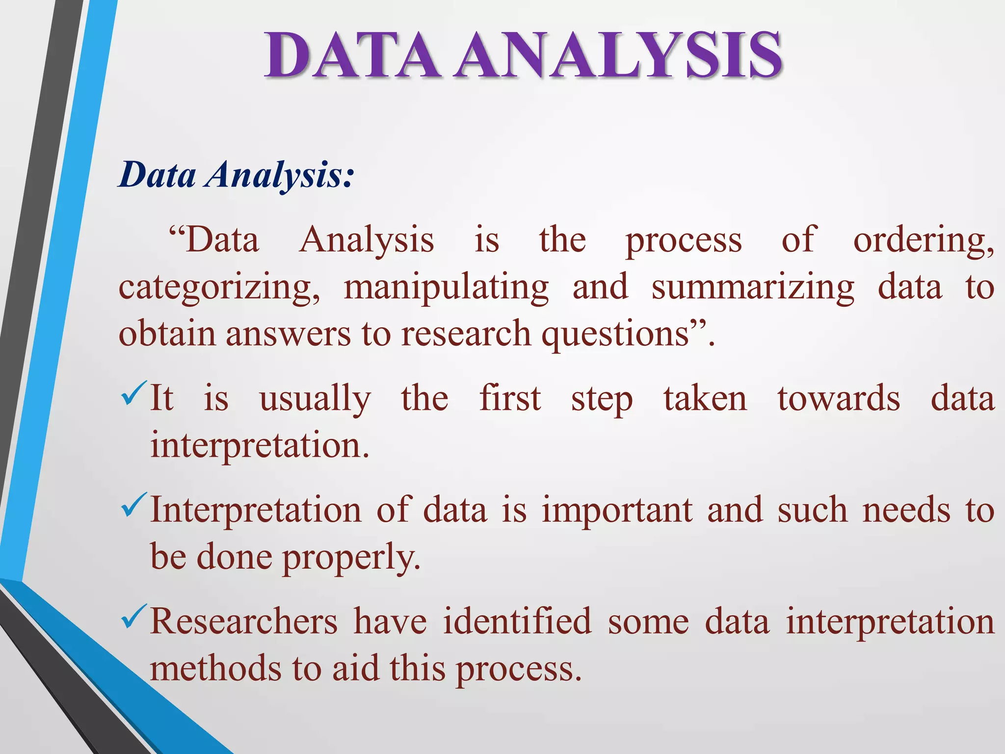 Data Analysis:
“Data Analysis is the process of ordering,
categorizing, manipulating and summarizing data to
obtain answers to research questions”.
It is usually the first step taken towards data
interpretation.
Interpretation of data is important and such needs to
be done properly.
Researchers have identified some data interpretation
methods to aid this process.
DATAANALYSIS
 