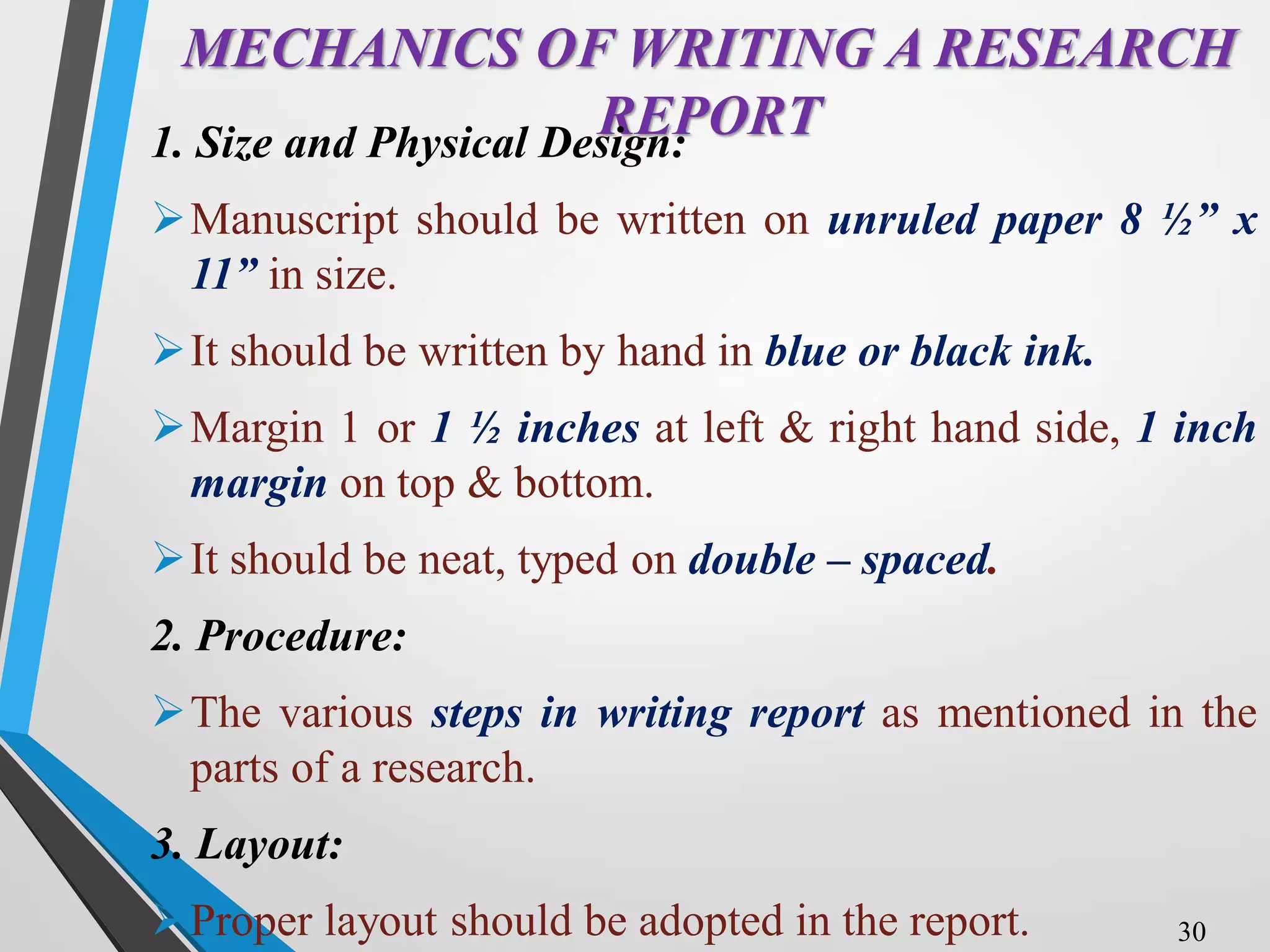 MECHANICS OF WRITING A RESEARCH
REPORT
1. Size and Physical Design:
Manuscript should be written on unruled paper 8 ½” x
11” in size.
It should be written by hand in blue or black ink.
Margin 1 or 1 ½ inches at left & right hand side, 1 inch
margin on top & bottom.
It should be neat, typed on double – spaced.
2. Procedure:
The various steps in writing report as mentioned in the
parts of a research.
3. Layout:
Proper layout should be adopted in the report. 30
 