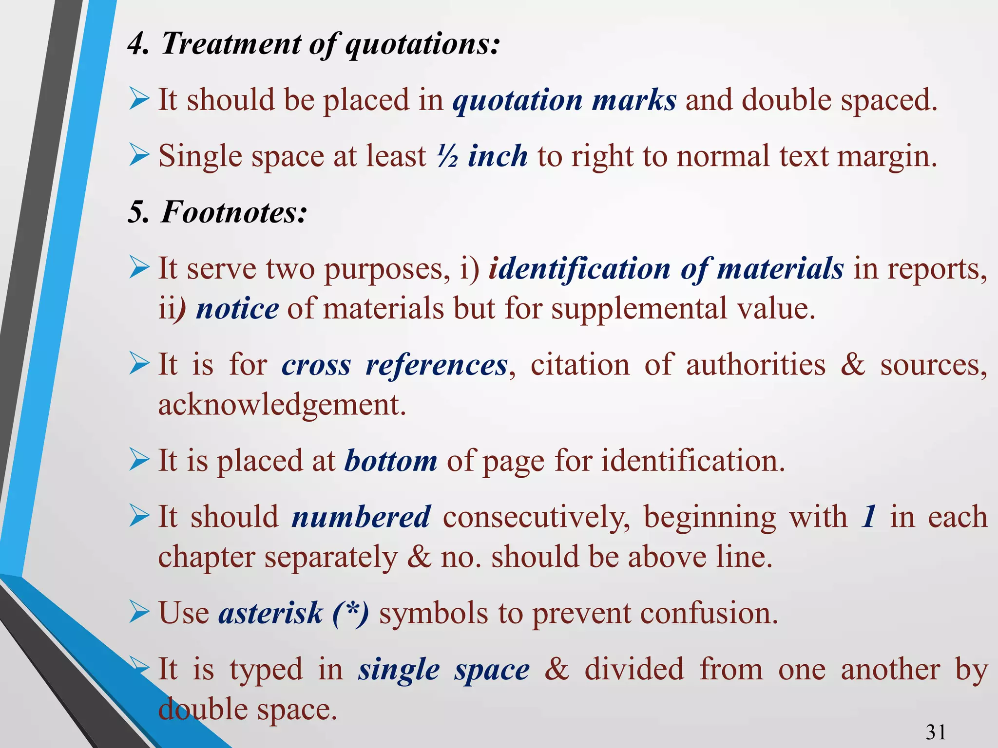 4. Treatment of quotations:
It should be placed in quotation marks and double spaced.
Single space at least ½ inch to right to normal text margin.
5. Footnotes:
It serve two purposes, i) identification of materials in reports,
ii) notice of materials but for supplemental value.
It is for cross references, citation of authorities & sources,
acknowledgement.
It is placed at bottom of page for identification.
It should numbered consecutively, beginning with 1 in each
chapter separately & no. should be above line.
Use asterisk (*) symbols to prevent confusion.
It is typed in single space & divided from one another by
double space.
31
 