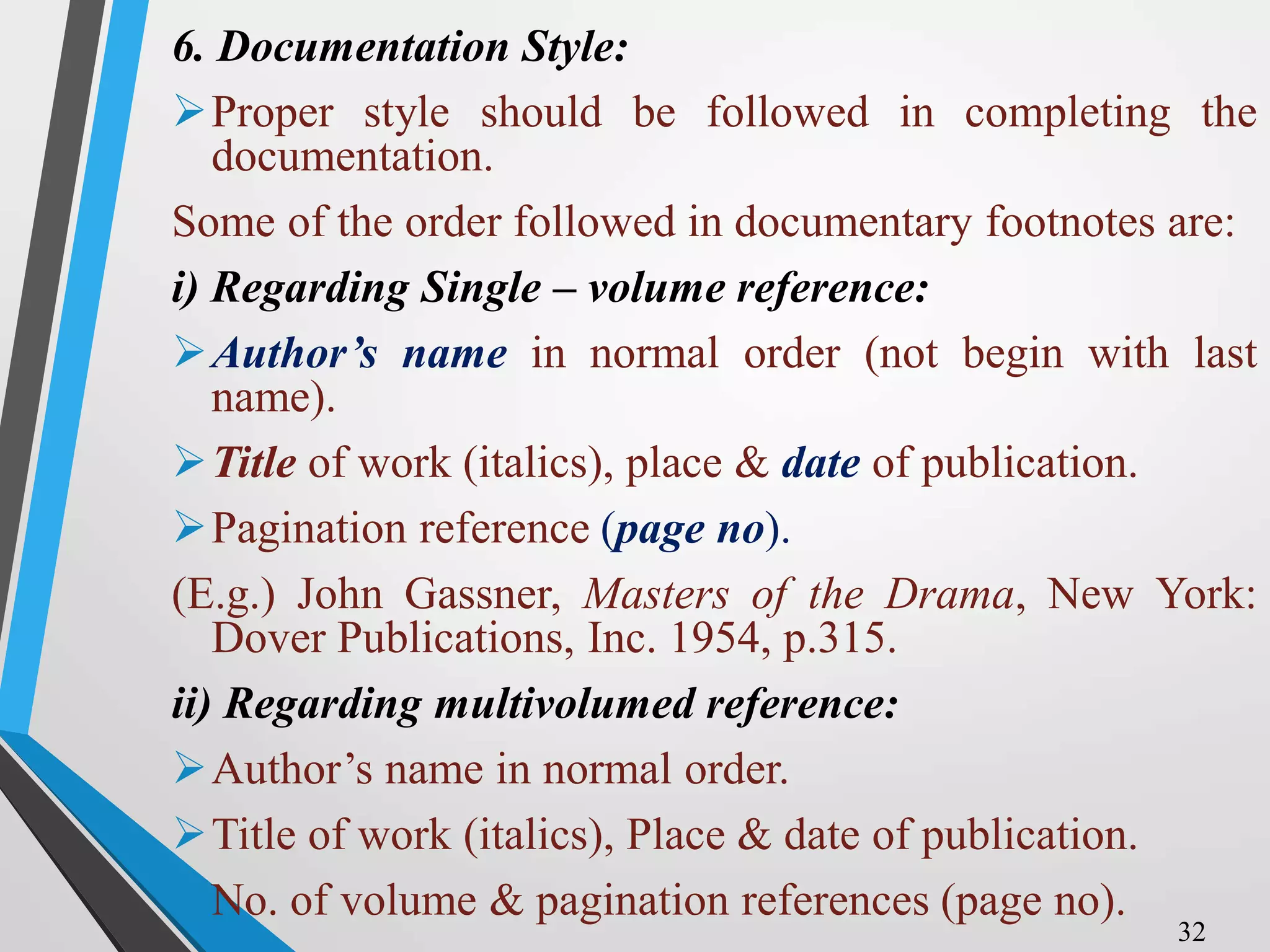 6. Documentation Style:
Proper style should be followed in completing the
documentation.
Some of the order followed in documentary footnotes are:
i) Regarding Single – volume reference:
Author’s name in normal order (not begin with last
name).
Title of work (italics), place & date of publication.
Pagination reference (page no).
(E.g.) John Gassner, Masters of the Drama, New York:
Dover Publications, Inc. 1954, p.315.
ii) Regarding multivolumed reference:
Author’s name in normal order.
Title of work (italics), Place & date of publication.
No. of volume & pagination references (page no).
32
 