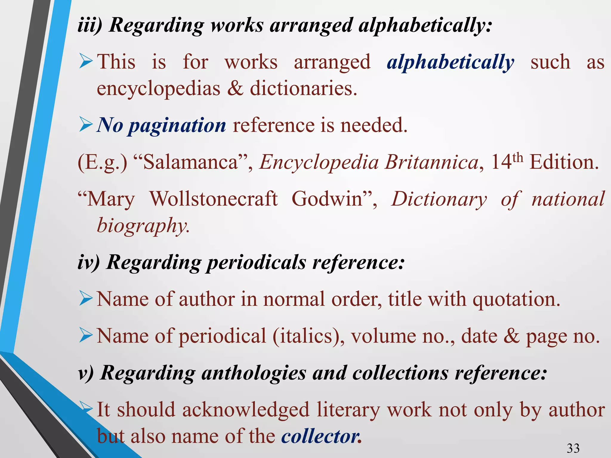 iii) Regarding works arranged alphabetically:
This is for works arranged alphabetically such as
encyclopedias & dictionaries.
No pagination reference is needed.
(E.g.) “Salamanca”, Encyclopedia Britannica, 14th Edition.
“Mary Wollstonecraft Godwin”, Dictionary of national
biography.
iv) Regarding periodicals reference:
Name of author in normal order, title with quotation.
Name of periodical (italics), volume no., date & page no.
v) Regarding anthologies and collections reference:
It should acknowledged literary work not only by author
but also name of the collector. 33
 