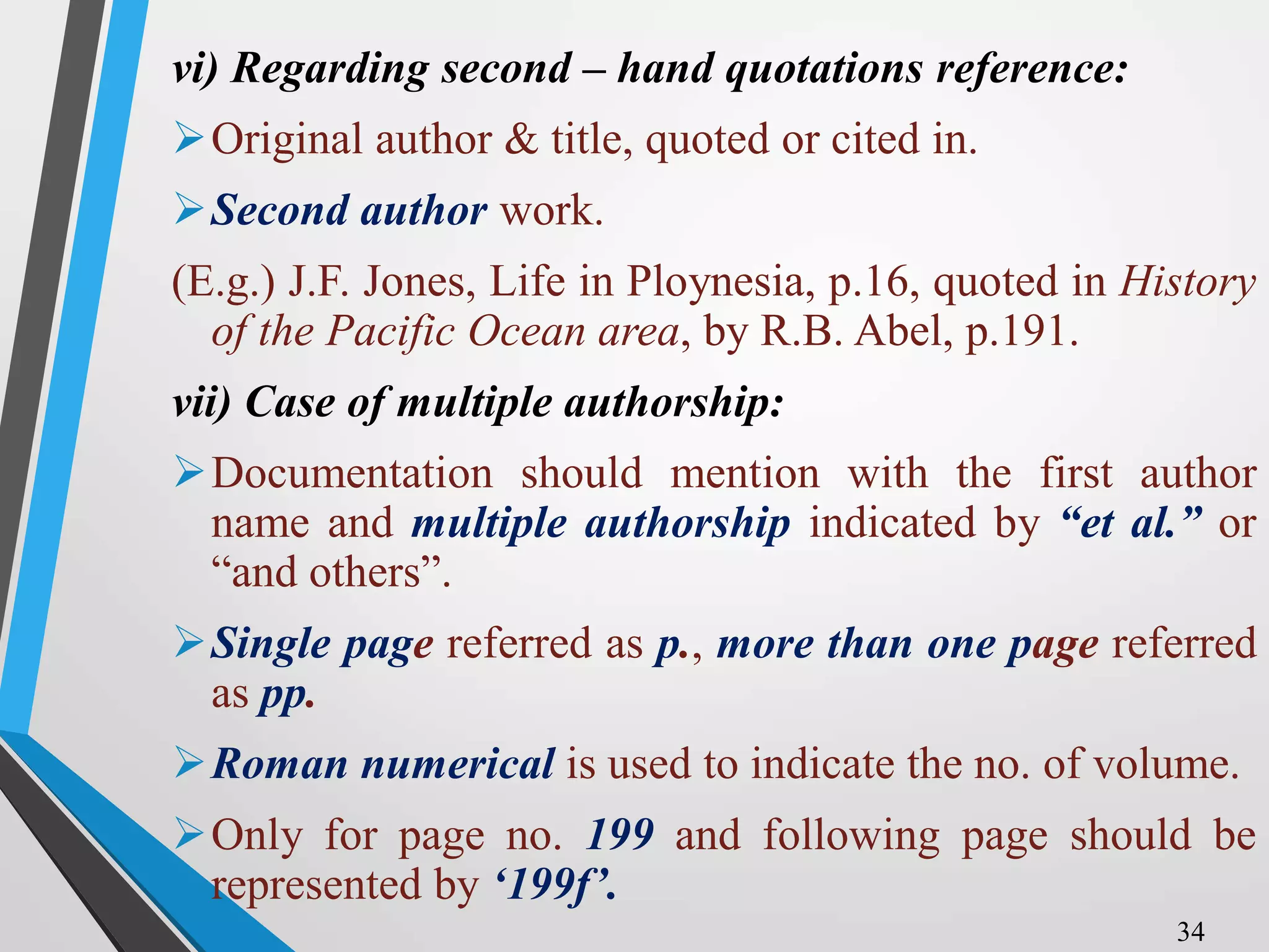 vi) Regarding second – hand quotations reference:
Original author & title, quoted or cited in.
Second author work.
(E.g.) J.F. Jones, Life in Ploynesia, p.16, quoted in History
of the Pacific Ocean area, by R.B. Abel, p.191.
vii) Case of multiple authorship:
Documentation should mention with the first author
name and multiple authorship indicated by “et al.” or
“and others”.
Single page referred as p., more than one page referred
as pp.
Roman numerical is used to indicate the no. of volume.
Only for page no. 199 and following page should be
represented by ‘199f’.
34
 
