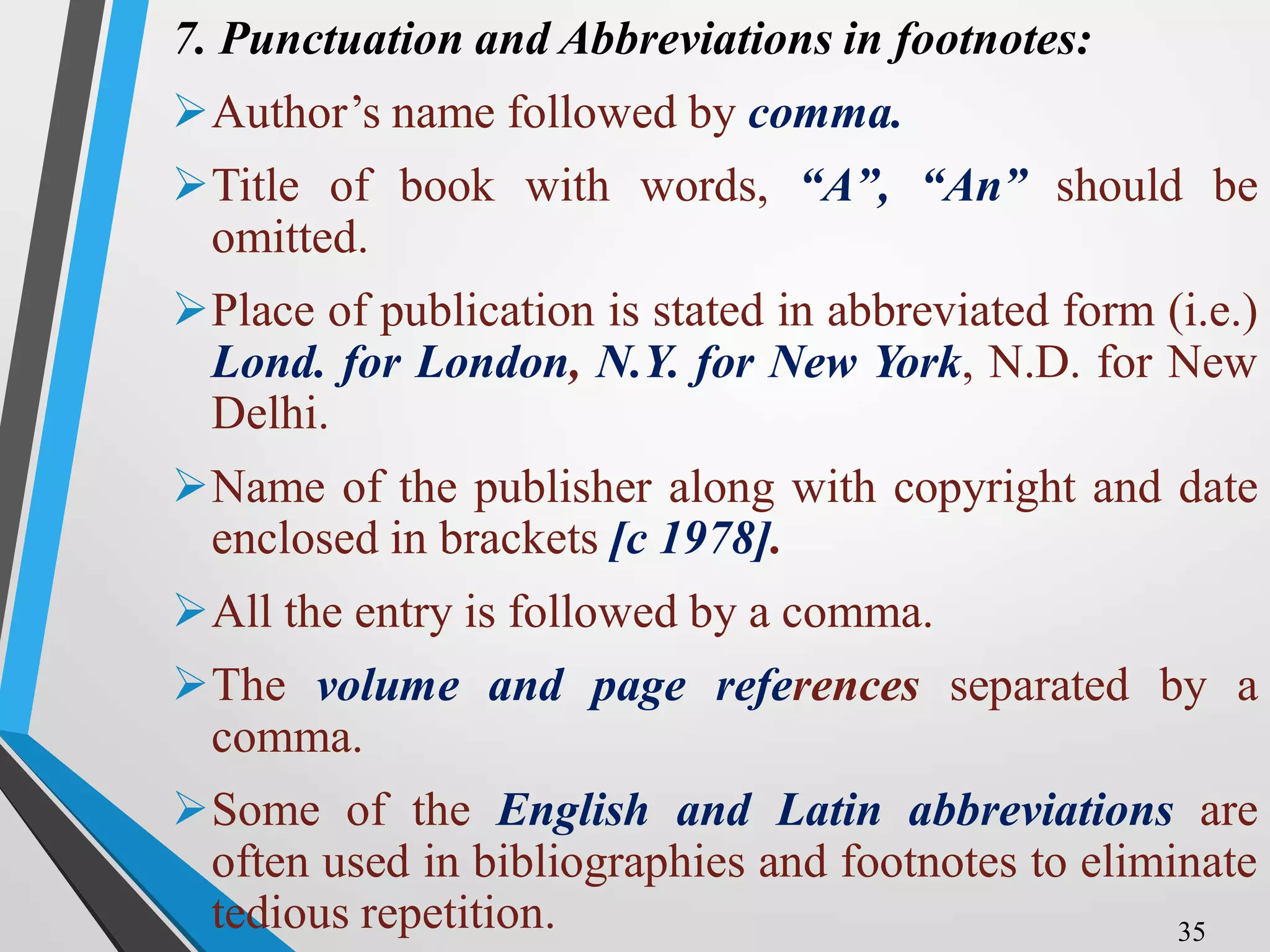 7. Punctuation and Abbreviations in footnotes:
Author’s name followed by comma.
Title of book with words, “A”, “An” should be
omitted.
Place of publication is stated in abbreviated form (i.e.)
Lond. for London, N.Y. for New York, N.D. for New
Delhi.
Name of the publisher along with copyright and date
enclosed in brackets [c 1978].
All the entry is followed by a comma.
The volume and page references separated by a
comma.
Some of the English and Latin abbreviations are
often used in bibliographies and footnotes to eliminate
tedious repetition. 35
 