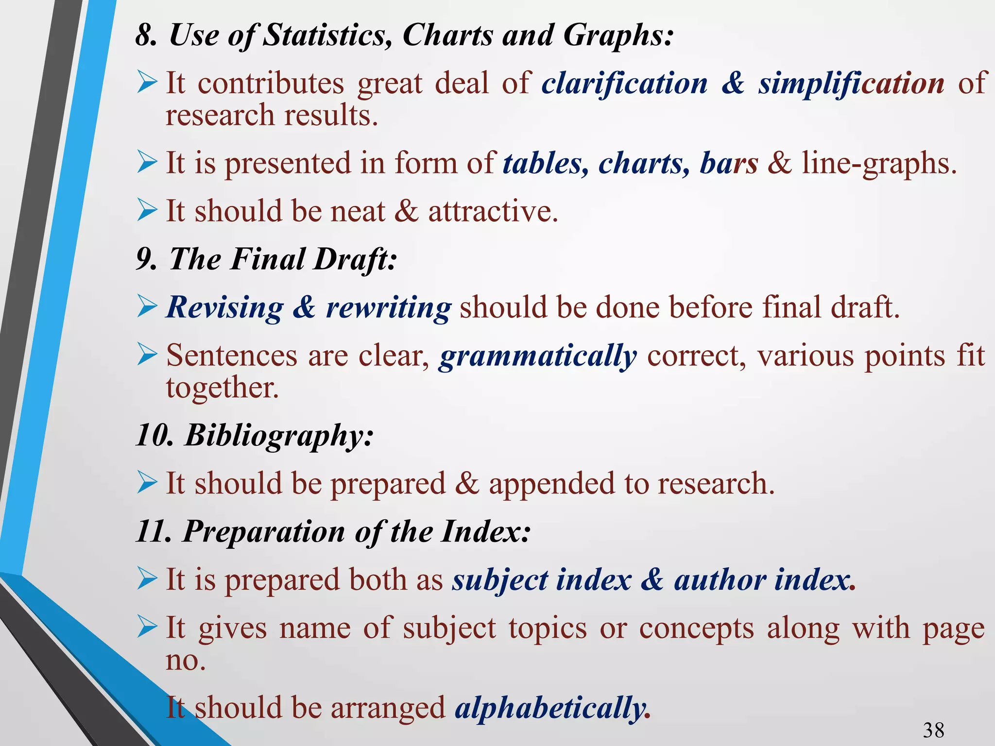 8. Use of Statistics, Charts and Graphs:
It contributes great deal of clarification & simplification of
research results.
It is presented in form of tables, charts, bars & line-graphs.
It should be neat & attractive.
9. The Final Draft:
Revising & rewriting should be done before final draft.
Sentences are clear, grammatically correct, various points fit
together.
10. Bibliography:
It should be prepared & appended to research.
11. Preparation of the Index:
It is prepared both as subject index & author index.
It gives name of subject topics or concepts along with page
no.
It should be arranged alphabetically.
38
 