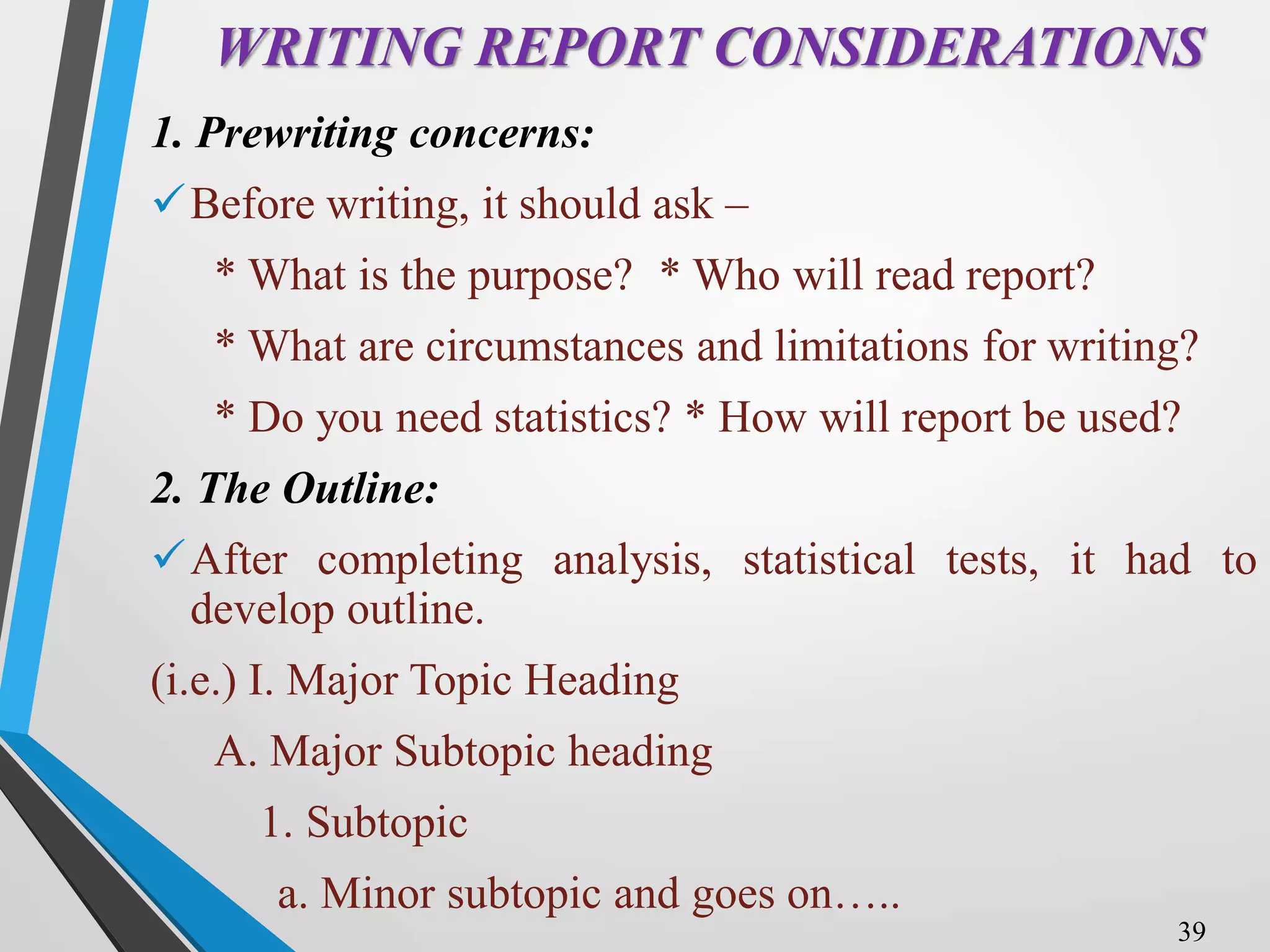 WRITING REPORT CONSIDERATIONS
1. Prewriting concerns:
Before writing, it should ask –
* What is the purpose? * Who will read report?
* What are circumstances and limitations for writing?
* Do you need statistics? * How will report be used?
2. The Outline:
After completing analysis, statistical tests, it had to
develop outline.
(i.e.) I. Major Topic Heading
A. Major Subtopic heading
1. Subtopic
a. Minor subtopic and goes on…..
39
 