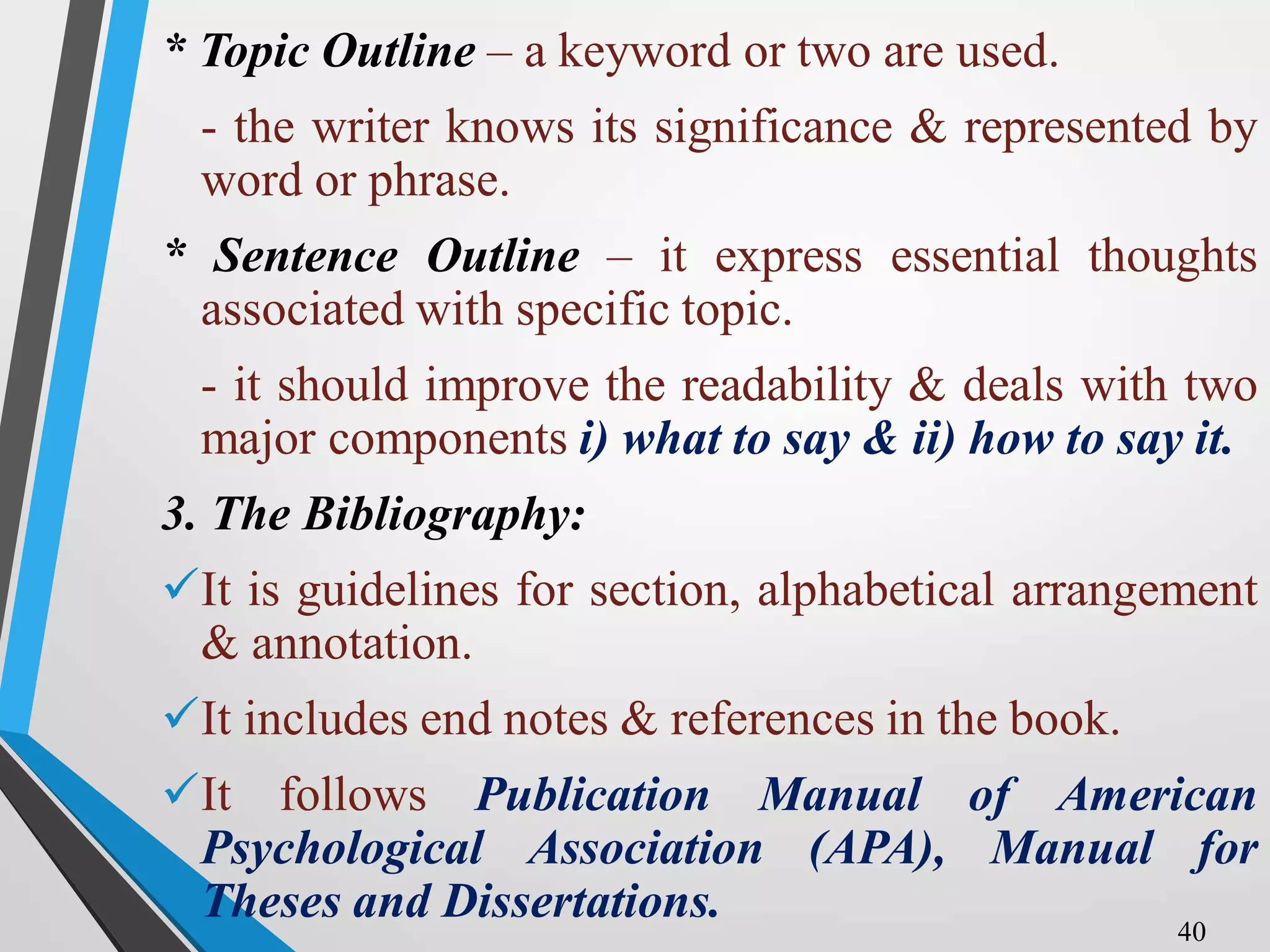 * Topic Outline – a keyword or two are used.
- the writer knows its significance & represented by
word or phrase.
* Sentence Outline – it express essential thoughts
associated with specific topic.
- it should improve the readability & deals with two
major components i) what to say & ii) how to say it.
3. The Bibliography:
It is guidelines for section, alphabetical arrangement
& annotation.
It includes end notes & references in the book.
It follows Publication Manual of American
Psychological Association (APA), Manual for
Theses and Dissertations. 40
 