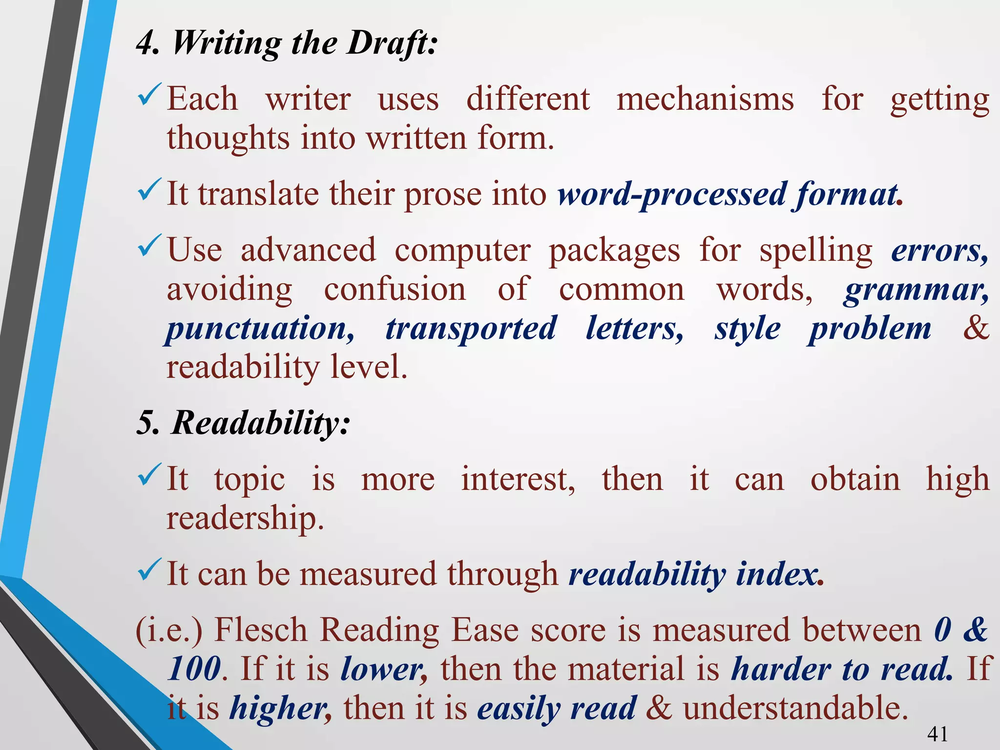 4. Writing the Draft:
Each writer uses different mechanisms for getting
thoughts into written form.
It translate their prose into word-processed format.
Use advanced computer packages for spelling errors,
avoiding confusion of common words, grammar,
punctuation, transported letters, style problem &
readability level.
5. Readability:
It topic is more interest, then it can obtain high
readership.
It can be measured through readability index.
(i.e.) Flesch Reading Ease score is measured between 0 &
100. If it is lower, then the material is harder to read. If
it is higher, then it is easily read & understandable.
41
 