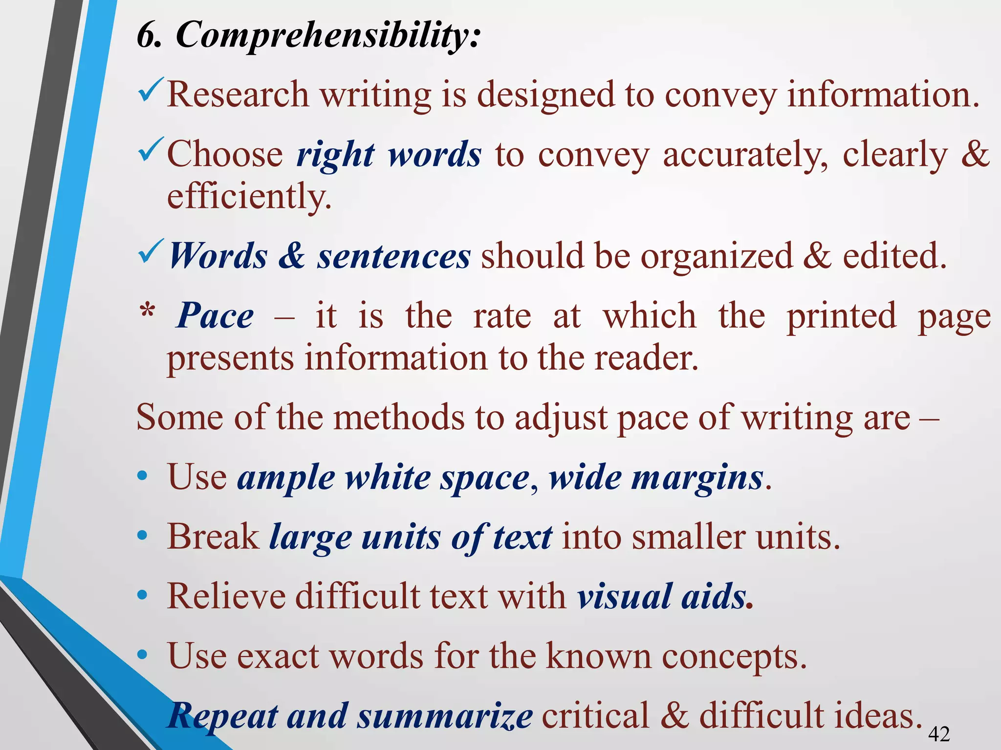 6. Comprehensibility:
Research writing is designed to convey information.
Choose right words to convey accurately, clearly &
efficiently.
Words & sentences should be organized & edited.
* Pace – it is the rate at which the printed page
presents information to the reader.
Some of the methods to adjust pace of writing are –
• Use ample white space, wide margins.
• Break large units of text into smaller units.
• Relieve difficult text with visual aids.
• Use exact words for the known concepts.
• Repeat and summarize critical & difficult ideas.42
 