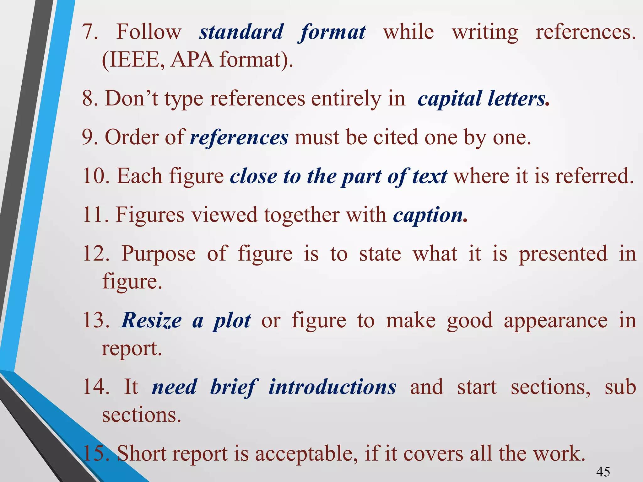 7. Follow standard format while writing references.
(IEEE, APA format).
8. Don’t type references entirely in capital letters.
9. Order of references must be cited one by one.
10. Each figure close to the part of text where it is referred.
11. Figures viewed together with caption.
12. Purpose of figure is to state what it is presented in
figure.
13. Resize a plot or figure to make good appearance in
report.
14. It need brief introductions and start sections, sub
sections.
15. Short report is acceptable, if it covers all the work.
45
 