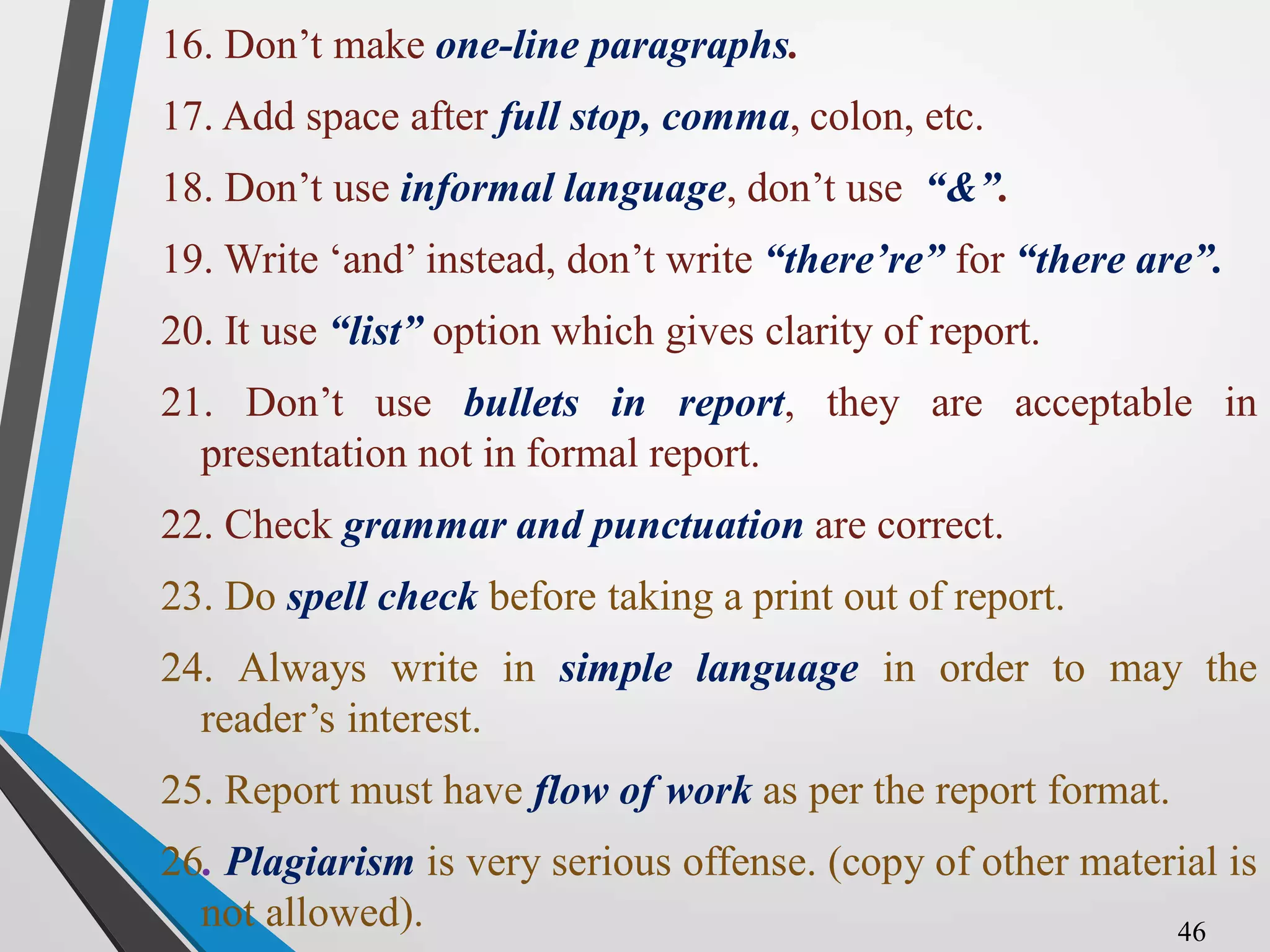 16. Don’t make one-line paragraphs.
17. Add space after full stop, comma, colon, etc.
18. Don’t use informal language, don’t use “&”.
19. Write ‘and’ instead, don’t write “there’re” for “there are”.
20. It use “list” option which gives clarity of report.
21. Don’t use bullets in report, they are acceptable in
presentation not in formal report.
22. Check grammar and punctuation are correct.
23. Do spell check before taking a print out of report.
24. Always write in simple language in order to may the
reader’s interest.
25. Report must have flow of work as per the report format.
26. Plagiarism is very serious offense. (copy of other material is
not allowed). 46
 