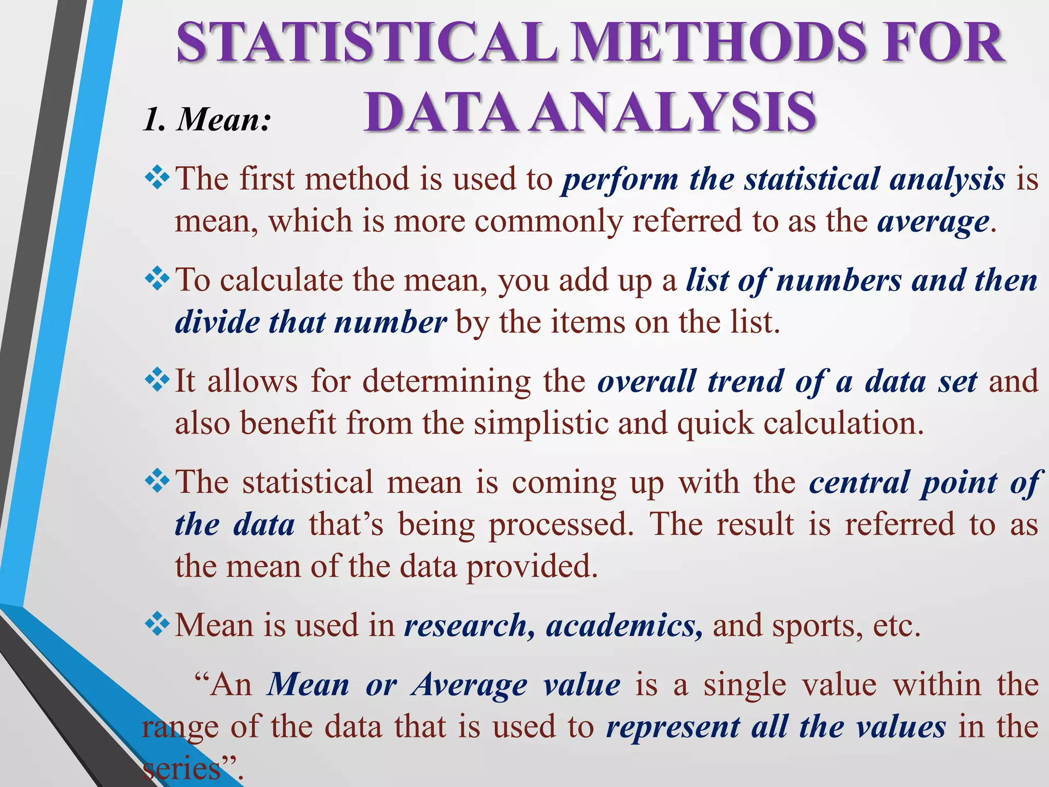 1. Mean:
The first method is used to perform the statistical analysis is
mean, which is more commonly referred to as the average.
To calculate the mean, you add up a list of numbers and then
divide that number by the items on the list.
It allows for determining the overall trend of a data set and
also benefit from the simplistic and quick calculation.
The statistical mean is coming up with the central point of
the data that’s being processed. The result is referred to as
the mean of the data provided.
Mean is used in research, academics, and sports, etc.
“An Mean or Average value is a single value within the
range of the data that is used to represent all the values in the
series”.
STATISTICAL METHODS FOR
DATAANALYSIS
 