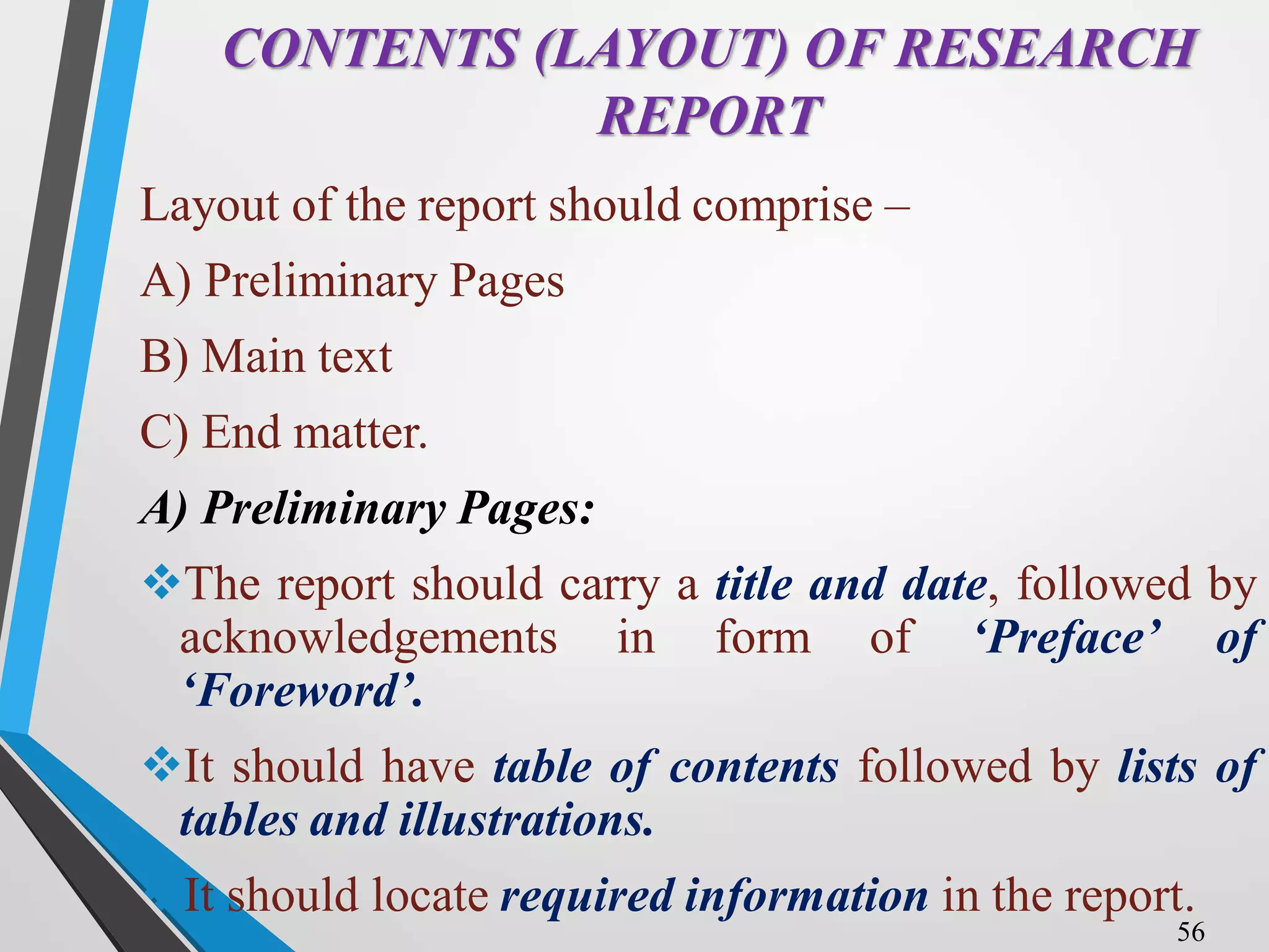 CONTENTS (LAYOUT) OF RESEARCH
REPORT
Layout of the report should comprise –
A) Preliminary Pages
B) Main text
C) End matter.
A) Preliminary Pages:
The report should carry a title and date, followed by
acknowledgements in form of ‘Preface’ of
‘Foreword’.
It should have table of contents followed by lists of
tables and illustrations.
It should locate required information in the report.
56
 