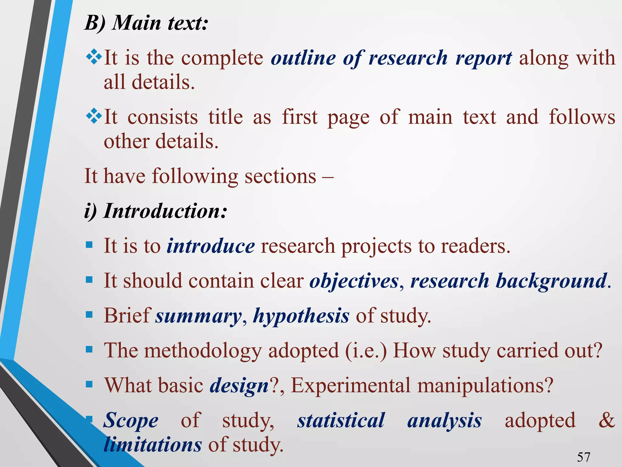 B) Main text:
It is the complete outline of research report along with
all details.
It consists title as first page of main text and follows
other details.
It have following sections –
i) Introduction:
 It is to introduce research projects to readers.
 It should contain clear objectives, research background.
 Brief summary, hypothesis of study.
 The methodology adopted (i.e.) How study carried out?
 What basic design?, Experimental manipulations?
 Scope of study, statistical analysis adopted &
limitations of study. 57
 