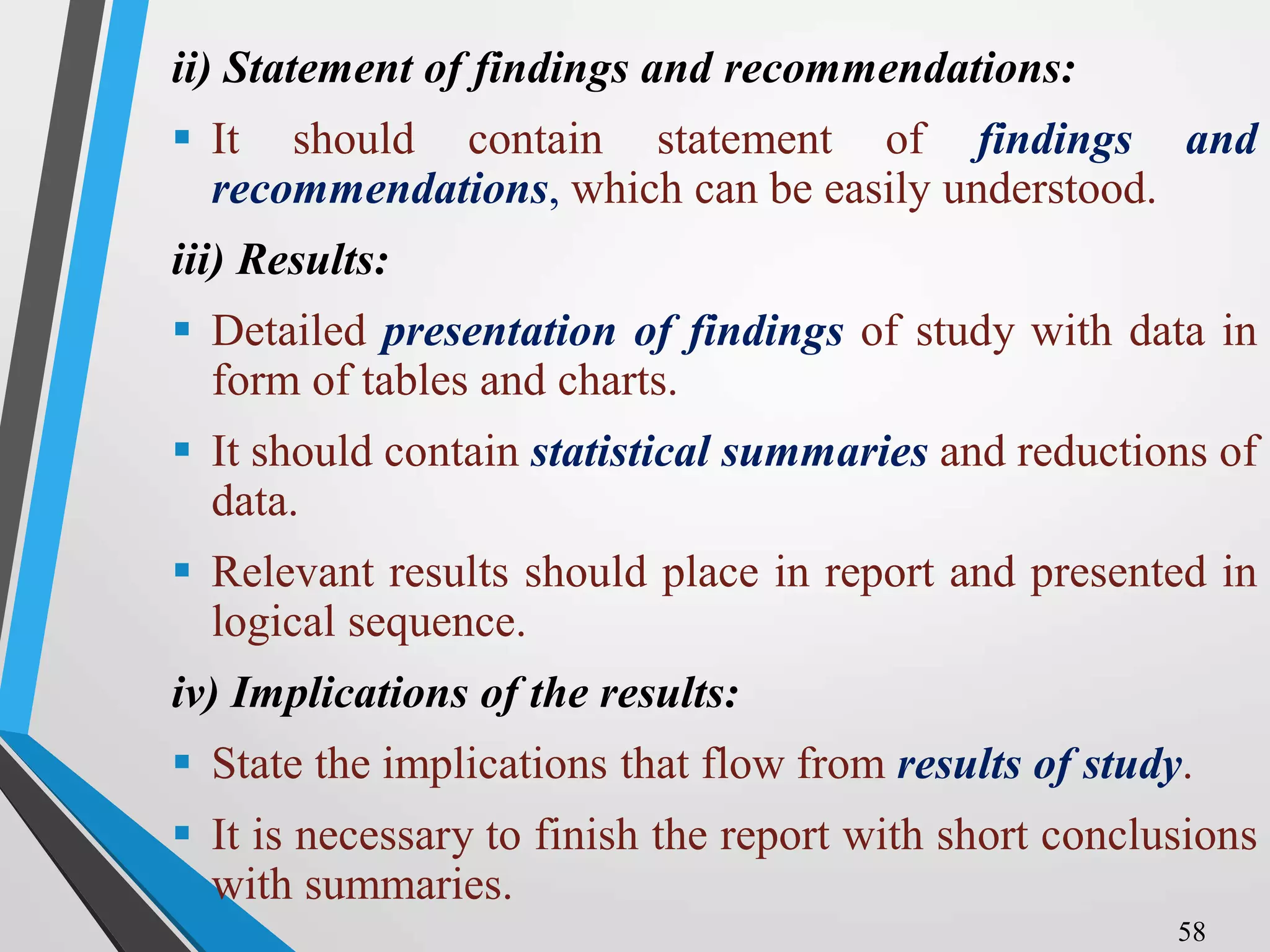 ii) Statement of findings and recommendations:
 It should contain statement of findings and
recommendations, which can be easily understood.
iii) Results:
 Detailed presentation of findings of study with data in
form of tables and charts.
 It should contain statistical summaries and reductions of
data.
 Relevant results should place in report and presented in
logical sequence.
iv) Implications of the results:
 State the implications that flow from results of study.
 It is necessary to finish the report with short conclusions
with summaries.
58
 