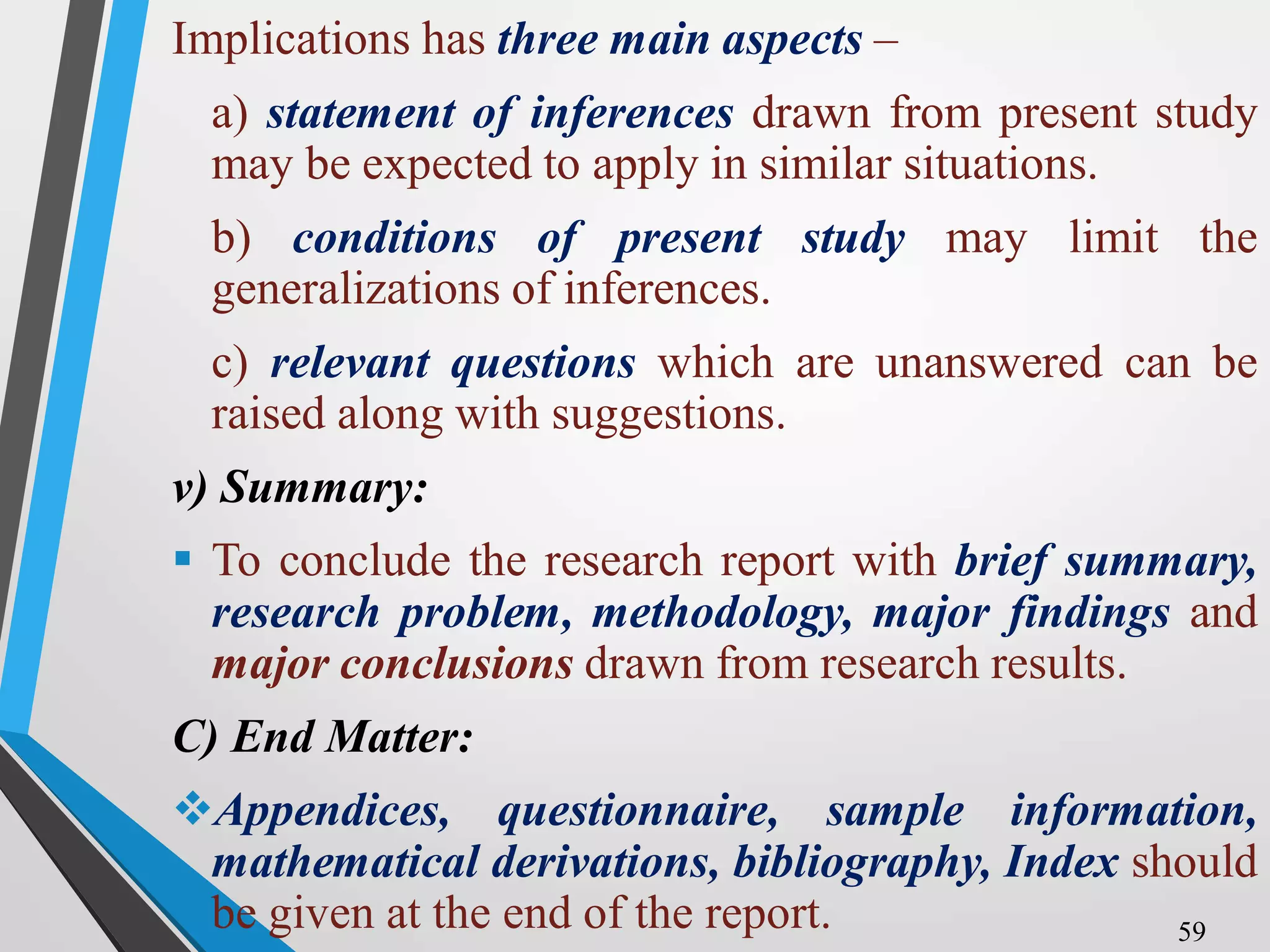 Implications has three main aspects –
a) statement of inferences drawn from present study
may be expected to apply in similar situations.
b) conditions of present study may limit the
generalizations of inferences.
c) relevant questions which are unanswered can be
raised along with suggestions.
v) Summary:
 To conclude the research report with brief summary,
research problem, methodology, major findings and
major conclusions drawn from research results.
C) End Matter:
Appendices, questionnaire, sample information,
mathematical derivations, bibliography, Index should
be given at the end of the report. 59
 