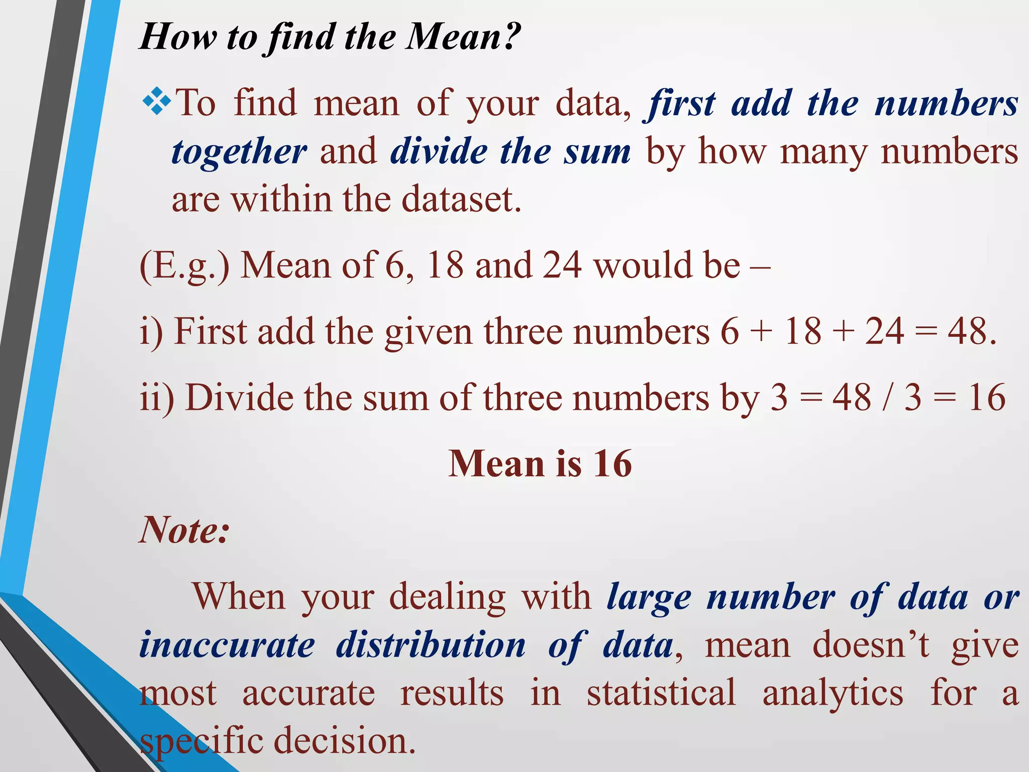 How to find the Mean?
To find mean of your data, first add the numbers
together and divide the sum by how many numbers
are within the dataset.
(E.g.) Mean of 6, 18 and 24 would be –
i) First add the given three numbers 6 + 18 + 24 = 48.
ii) Divide the sum of three numbers by 3 = 48 / 3 = 16
Mean is 16
Note:
When your dealing with large number of data or
inaccurate distribution of data, mean doesn’t give
most accurate results in statistical analytics for a
specific decision.
 
