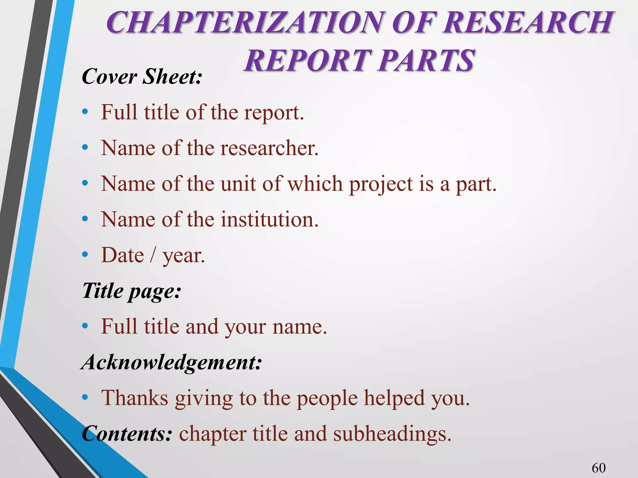 CHAPTERIZATION OF RESEARCH
REPORT PARTS
Cover Sheet:
• Full title of the report.
• Name of the researcher.
• Name of the unit of which project is a part.
• Name of the institution.
• Date / year.
Title page:
• Full title and your name.
Acknowledgement:
• Thanks giving to the people helped you.
Contents: chapter title and subheadings.
60
 