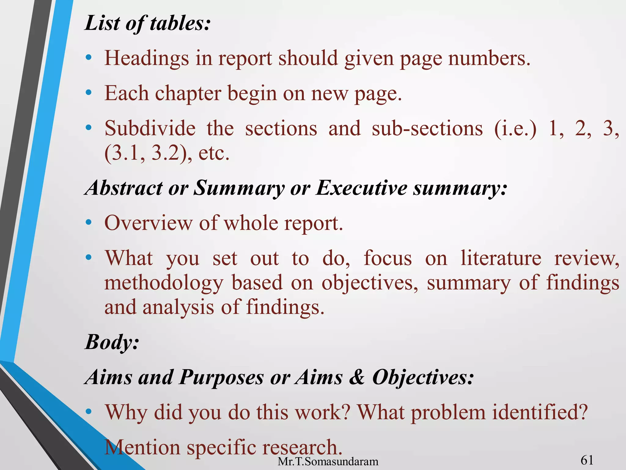 List of tables:
• Headings in report should given page numbers.
• Each chapter begin on new page.
• Subdivide the sections and sub-sections (i.e.) 1, 2, 3,
(3.1, 3.2), etc.
Abstract or Summary or Executive summary:
• Overview of whole report.
• What you set out to do, focus on literature review,
methodology based on objectives, summary of findings
and analysis of findings.
Body:
Aims and Purposes or Aims & Objectives:
• Why did you do this work? What problem identified?
• Mention specific research. 61
Mr.T.Somasundaram
 