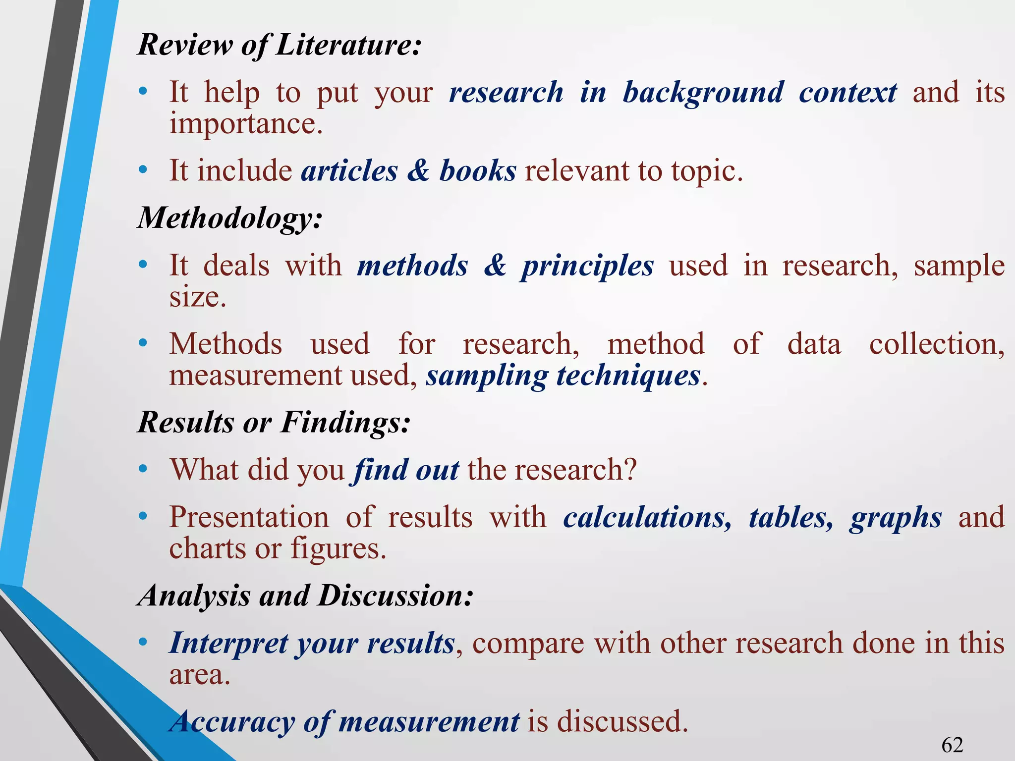 Review of Literature:
• It help to put your research in background context and its
importance.
• It include articles & books relevant to topic.
Methodology:
• It deals with methods & principles used in research, sample
size.
• Methods used for research, method of data collection,
measurement used, sampling techniques.
Results or Findings:
• What did you find out the research?
• Presentation of results with calculations, tables, graphs and
charts or figures.
Analysis and Discussion:
• Interpret your results, compare with other research done in this
area.
• Accuracy of measurement is discussed.
62
 