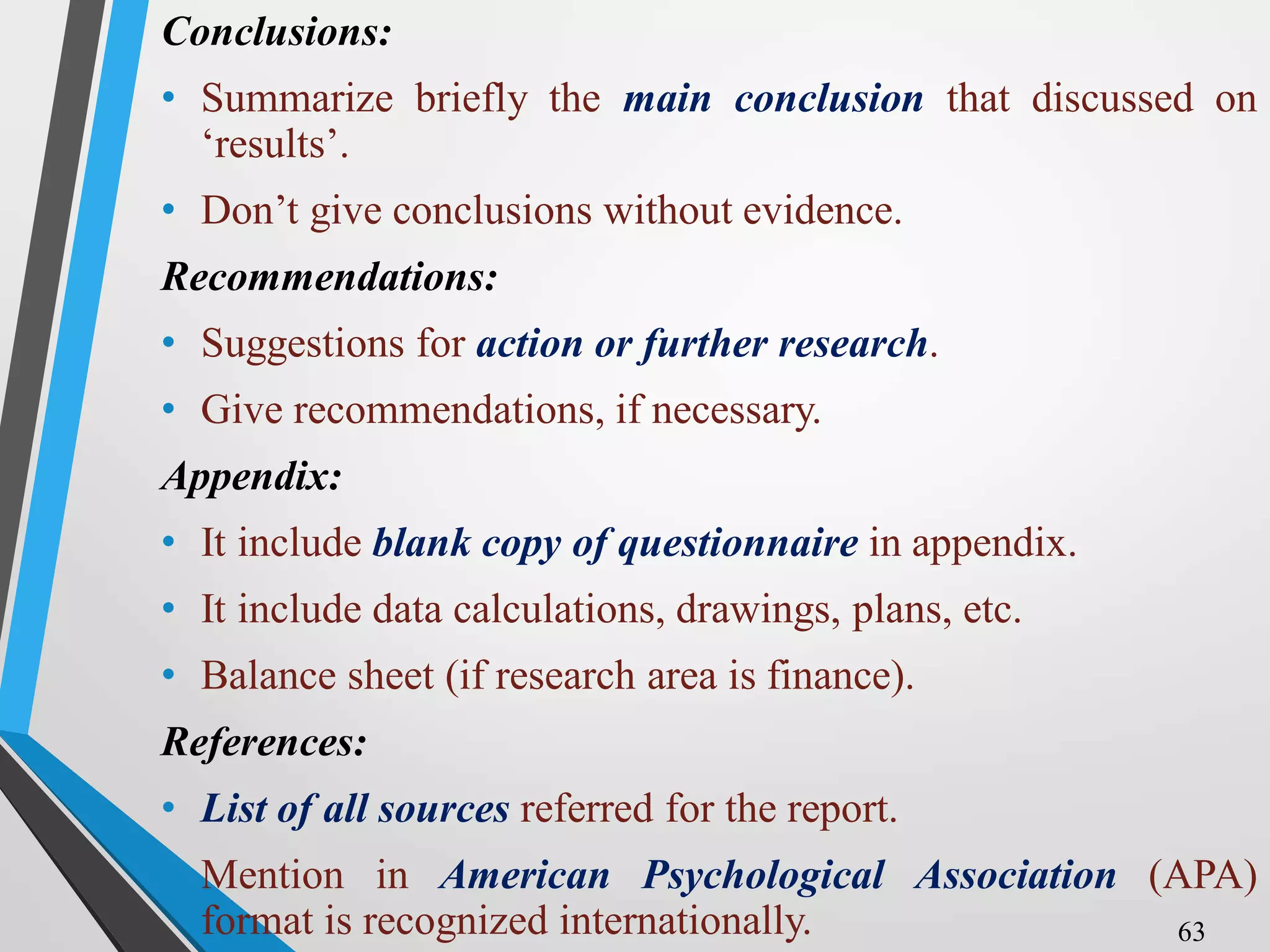 Conclusions:
• Summarize briefly the main conclusion that discussed on
‘results’.
• Don’t give conclusions without evidence.
Recommendations:
• Suggestions for action or further research.
• Give recommendations, if necessary.
Appendix:
• It include blank copy of questionnaire in appendix.
• It include data calculations, drawings, plans, etc.
• Balance sheet (if research area is finance).
References:
• List of all sources referred for the report.
• Mention in American Psychological Association (APA)
format is recognized internationally. 63
 