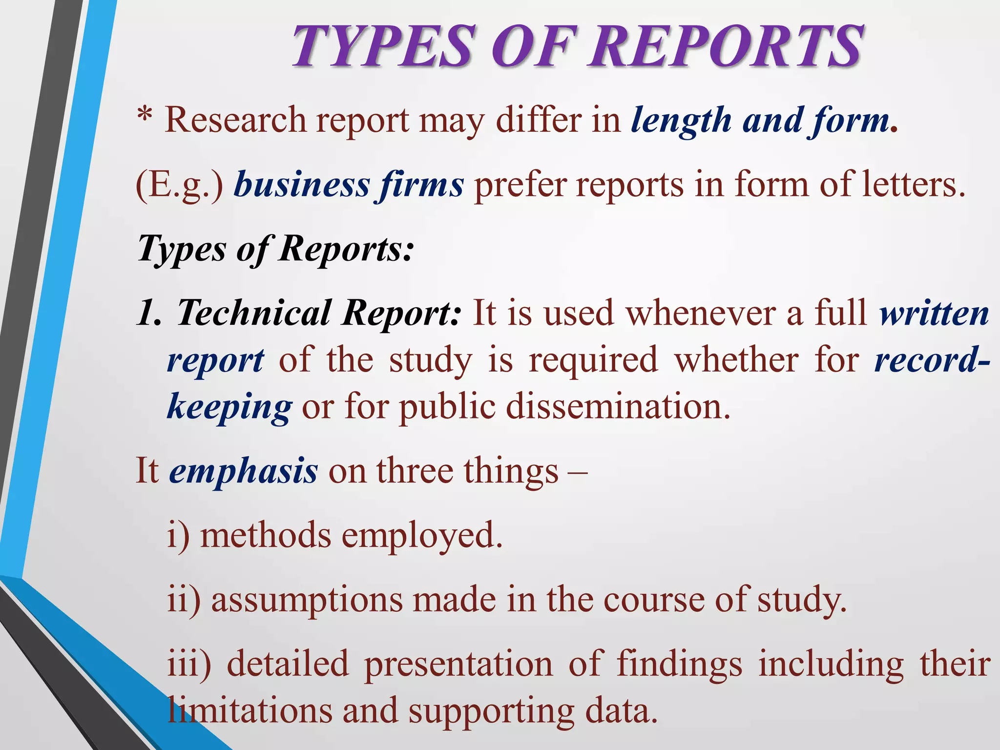 TYPES OF REPORTS
* Research report may differ in length and form.
(E.g.) business firms prefer reports in form of letters.
Types of Reports:
1. Technical Report: It is used whenever a full written
report of the study is required whether for record-
keeping or for public dissemination.
It emphasis on three things –
i) methods employed.
ii) assumptions made in the course of study.
iii) detailed presentation of findings including their
limitations and supporting data.
 