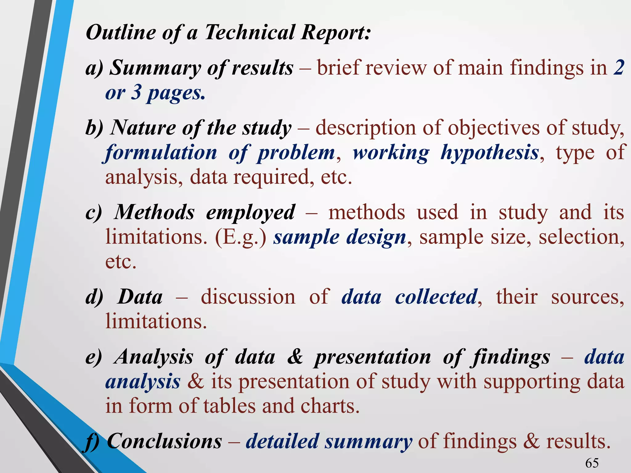 Outline of a Technical Report:
a) Summary of results – brief review of main findings in 2
or 3 pages.
b) Nature of the study – description of objectives of study,
formulation of problem, working hypothesis, type of
analysis, data required, etc.
c) Methods employed – methods used in study and its
limitations. (E.g.) sample design, sample size, selection,
etc.
d) Data – discussion of data collected, their sources,
limitations.
e) Analysis of data & presentation of findings – data
analysis & its presentation of study with supporting data
in form of tables and charts.
f) Conclusions – detailed summary of findings & results.
65
 