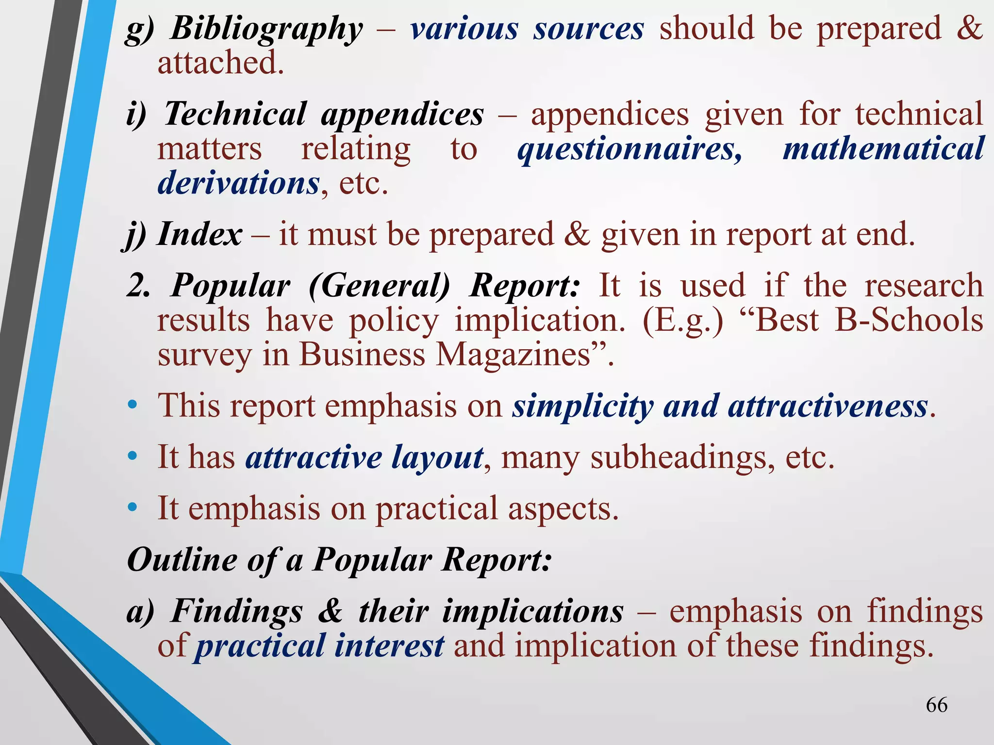 g) Bibliography – various sources should be prepared &
attached.
i) Technical appendices – appendices given for technical
matters relating to questionnaires, mathematical
derivations, etc.
j) Index – it must be prepared & given in report at end.
2. Popular (General) Report: It is used if the research
results have policy implication. (E.g.) “Best B-Schools
survey in Business Magazines”.
• This report emphasis on simplicity and attractiveness.
• It has attractive layout, many subheadings, etc.
• It emphasis on practical aspects.
Outline of a Popular Report:
a) Findings & their implications – emphasis on findings
of practical interest and implication of these findings.
66
 