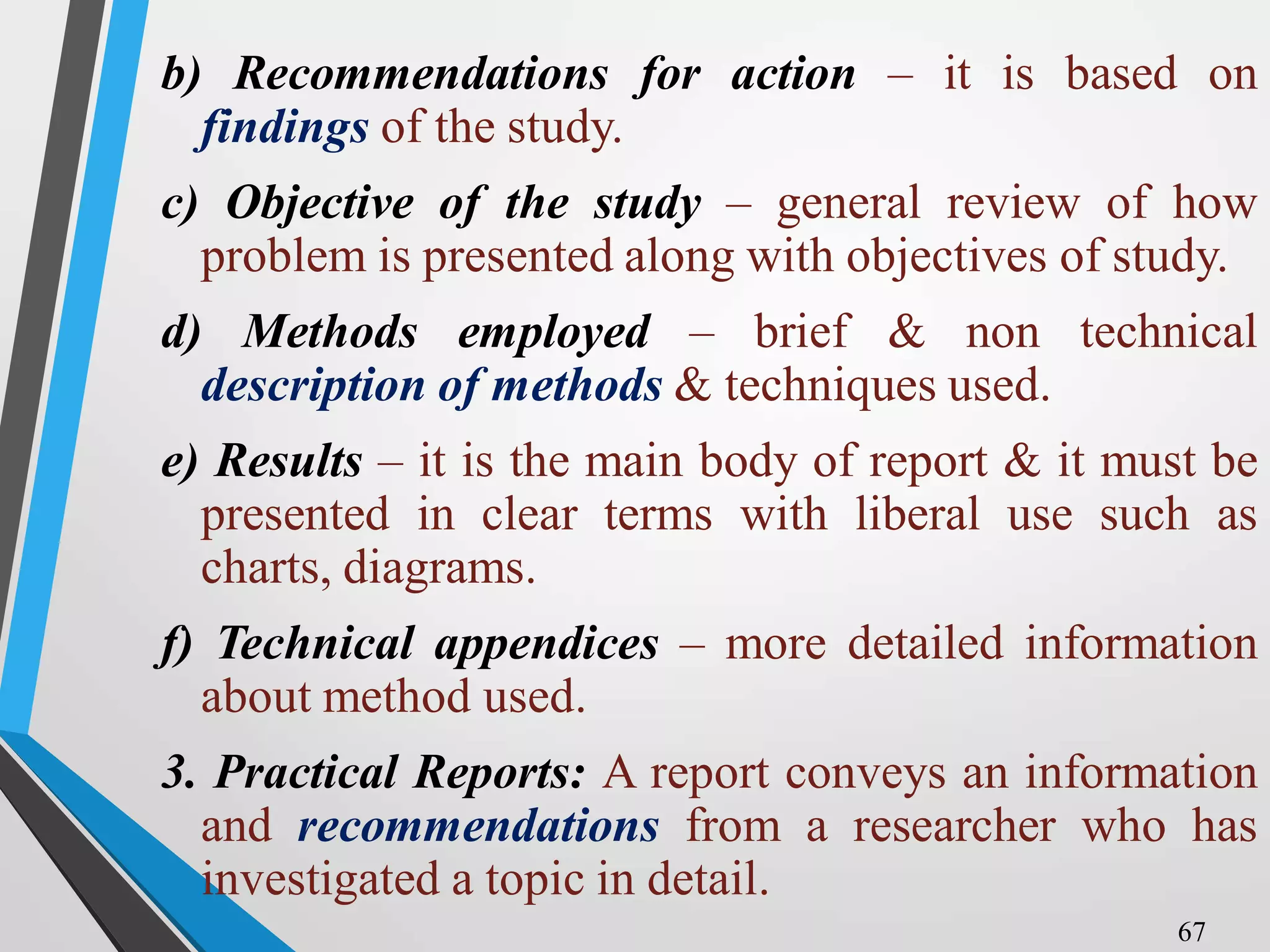b) Recommendations for action – it is based on
findings of the study.
c) Objective of the study – general review of how
problem is presented along with objectives of study.
d) Methods employed – brief & non technical
description of methods & techniques used.
e) Results – it is the main body of report & it must be
presented in clear terms with liberal use such as
charts, diagrams.
f) Technical appendices – more detailed information
about method used.
3. Practical Reports: A report conveys an information
and recommendations from a researcher who has
investigated a topic in detail.
67
 
