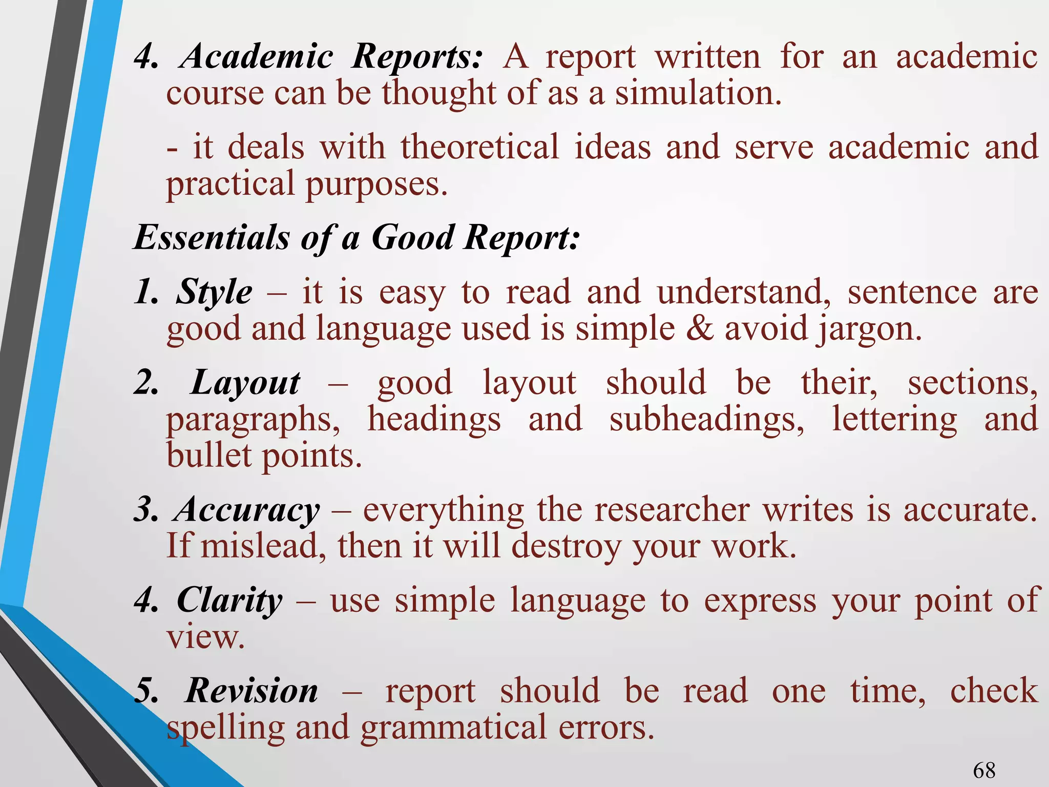 4. Academic Reports: A report written for an academic
course can be thought of as a simulation.
- it deals with theoretical ideas and serve academic and
practical purposes.
Essentials of a Good Report:
1. Style – it is easy to read and understand, sentence are
good and language used is simple & avoid jargon.
2. Layout – good layout should be their, sections,
paragraphs, headings and subheadings, lettering and
bullet points.
3. Accuracy – everything the researcher writes is accurate.
If mislead, then it will destroy your work.
4. Clarity – use simple language to express your point of
view.
5. Revision – report should be read one time, check
spelling and grammatical errors.
68
 