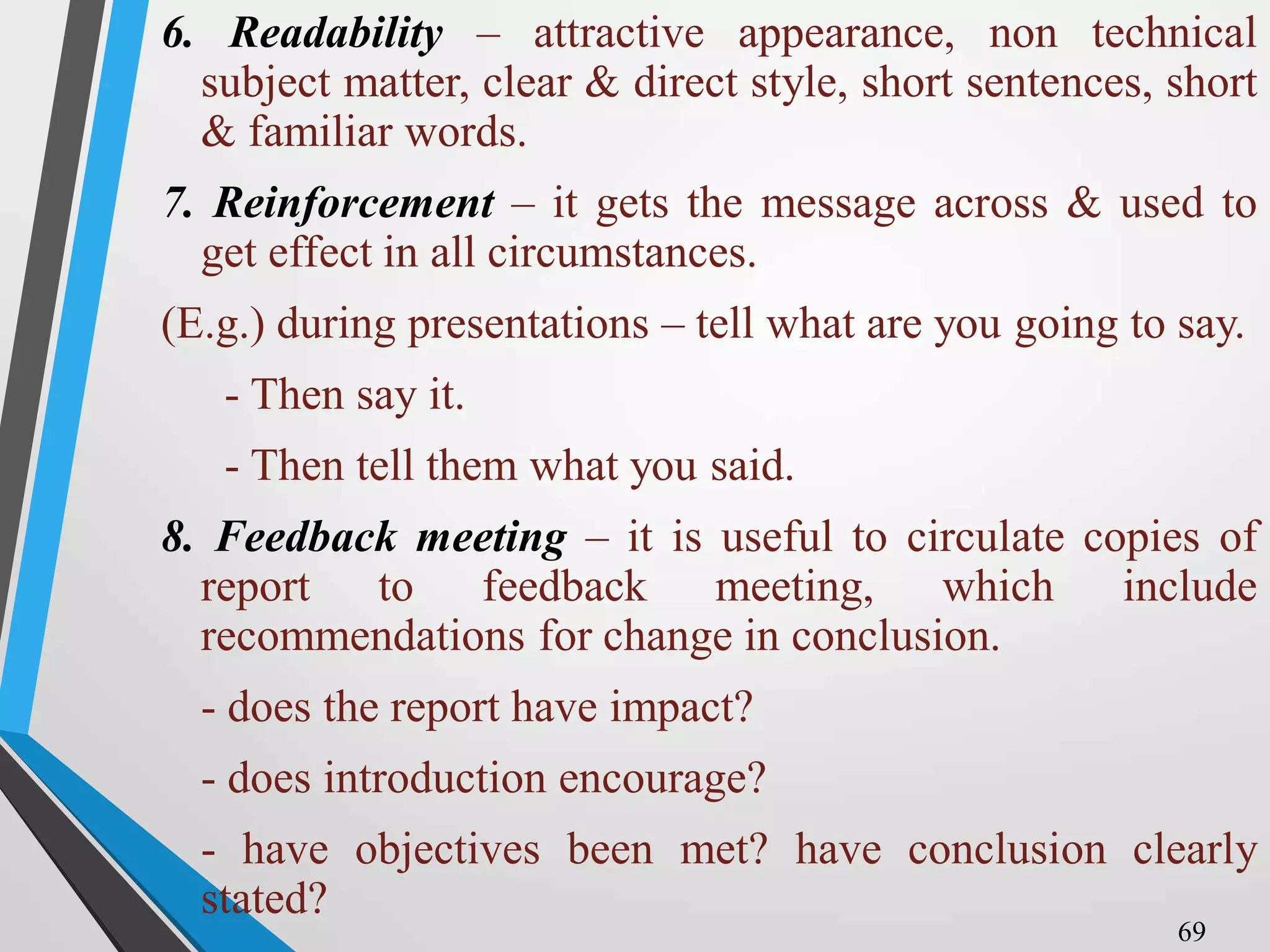 6. Readability – attractive appearance, non technical
subject matter, clear & direct style, short sentences, short
& familiar words.
7. Reinforcement – it gets the message across & used to
get effect in all circumstances.
(E.g.) during presentations – tell what are you going to say.
- Then say it.
- Then tell them what you said.
8. Feedback meeting – it is useful to circulate copies of
report to feedback meeting, which include
recommendations for change in conclusion.
- does the report have impact?
- does introduction encourage?
- have objectives been met? have conclusion clearly
stated?
69
 