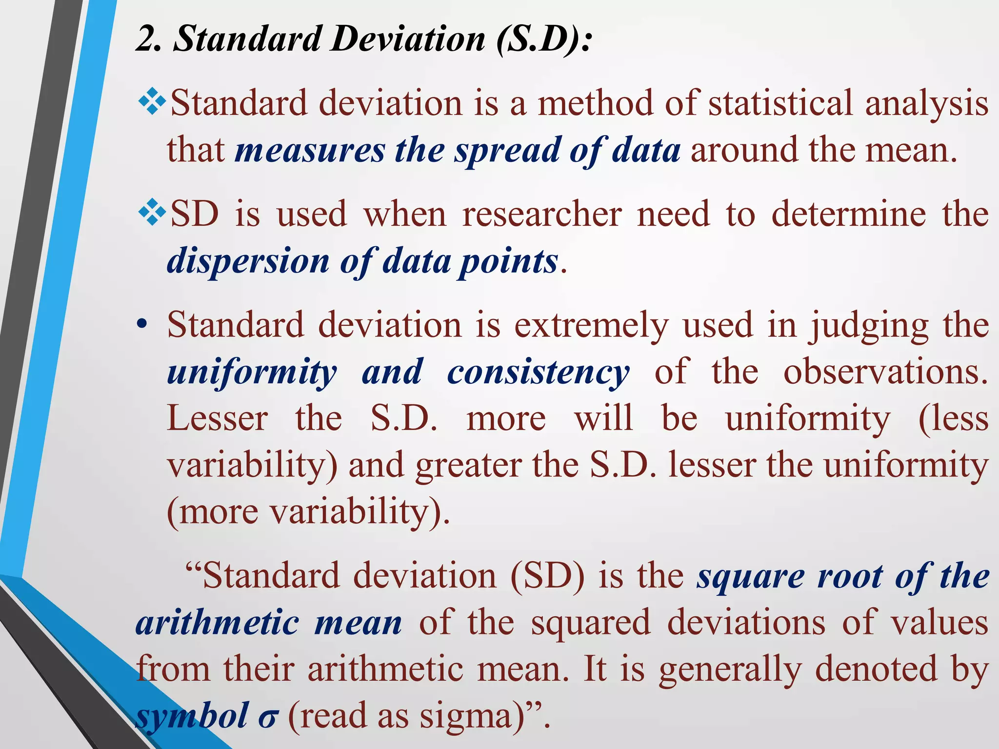 2. Standard Deviation (S.D):
Standard deviation is a method of statistical analysis
that measures the spread of data around the mean.
SD is used when researcher need to determine the
dispersion of data points.
• Standard deviation is extremely used in judging the
uniformity and consistency of the observations.
Lesser the S.D. more will be uniformity (less
variability) and greater the S.D. lesser the uniformity
(more variability).
“Standard deviation (SD) is the square root of the
arithmetic mean of the squared deviations of values
from their arithmetic mean. It is generally denoted by
symbol σ (read as sigma)”.
 