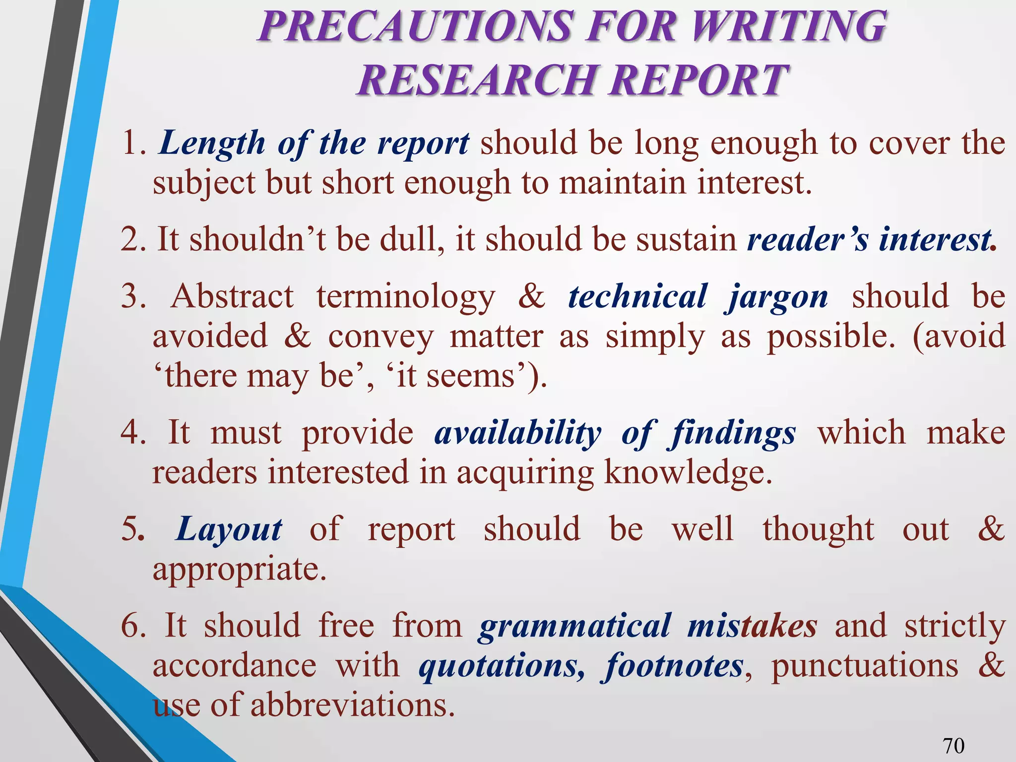 PRECAUTIONS FOR WRITING
RESEARCH REPORT
1. Length of the report should be long enough to cover the
subject but short enough to maintain interest.
2. It shouldn’t be dull, it should be sustain reader’s interest.
3. Abstract terminology & technical jargon should be
avoided & convey matter as simply as possible. (avoid
‘there may be’, ‘it seems’).
4. It must provide availability of findings which make
readers interested in acquiring knowledge.
5. Layout of report should be well thought out &
appropriate.
6. It should free from grammatical mistakes and strictly
accordance with quotations, footnotes, punctuations &
use of abbreviations.
70
 