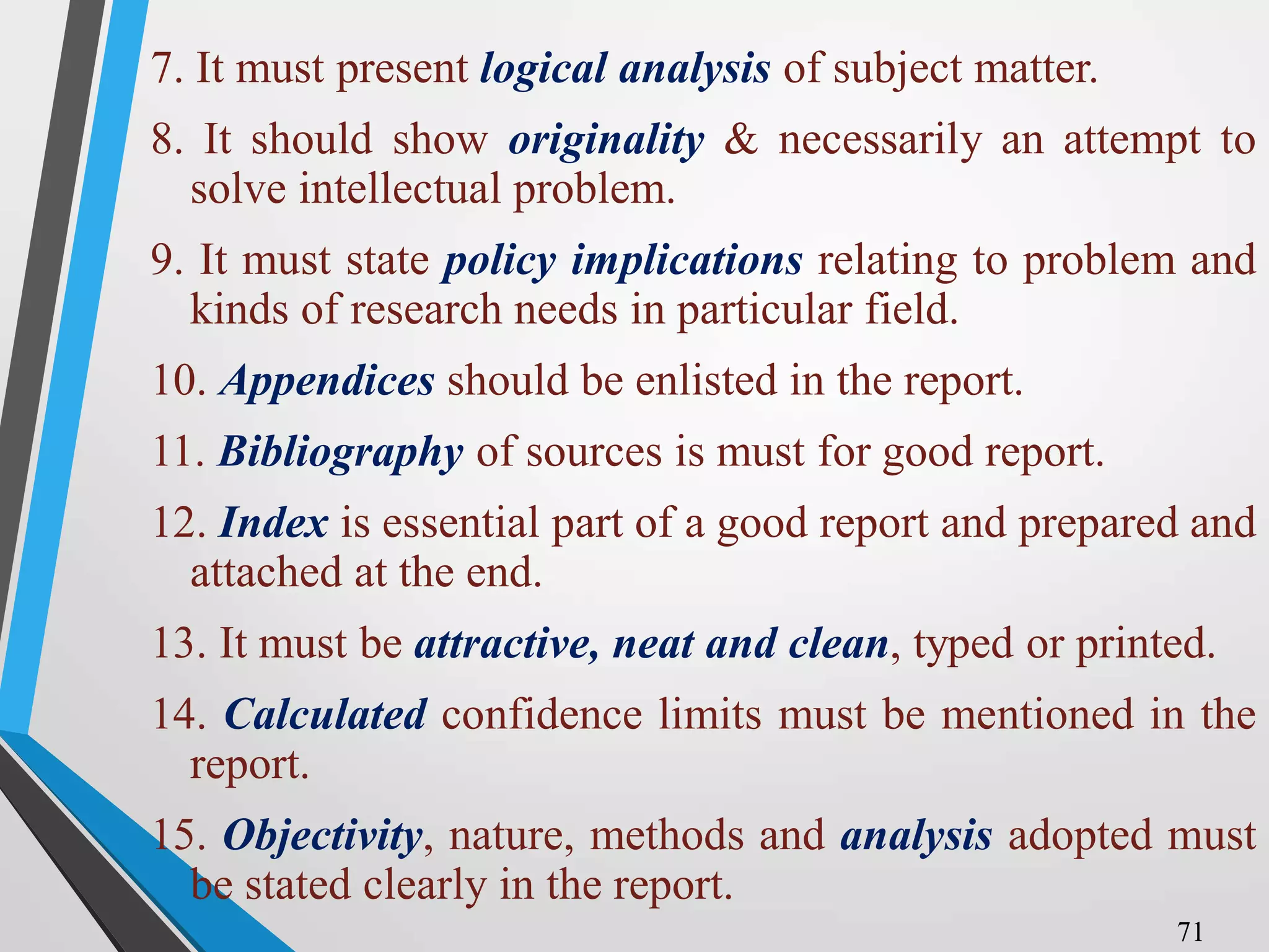 7. It must present logical analysis of subject matter.
8. It should show originality & necessarily an attempt to
solve intellectual problem.
9. It must state policy implications relating to problem and
kinds of research needs in particular field.
10. Appendices should be enlisted in the report.
11. Bibliography of sources is must for good report.
12. Index is essential part of a good report and prepared and
attached at the end.
13. It must be attractive, neat and clean, typed or printed.
14. Calculated confidence limits must be mentioned in the
report.
15. Objectivity, nature, methods and analysis adopted must
be stated clearly in the report.
71
 