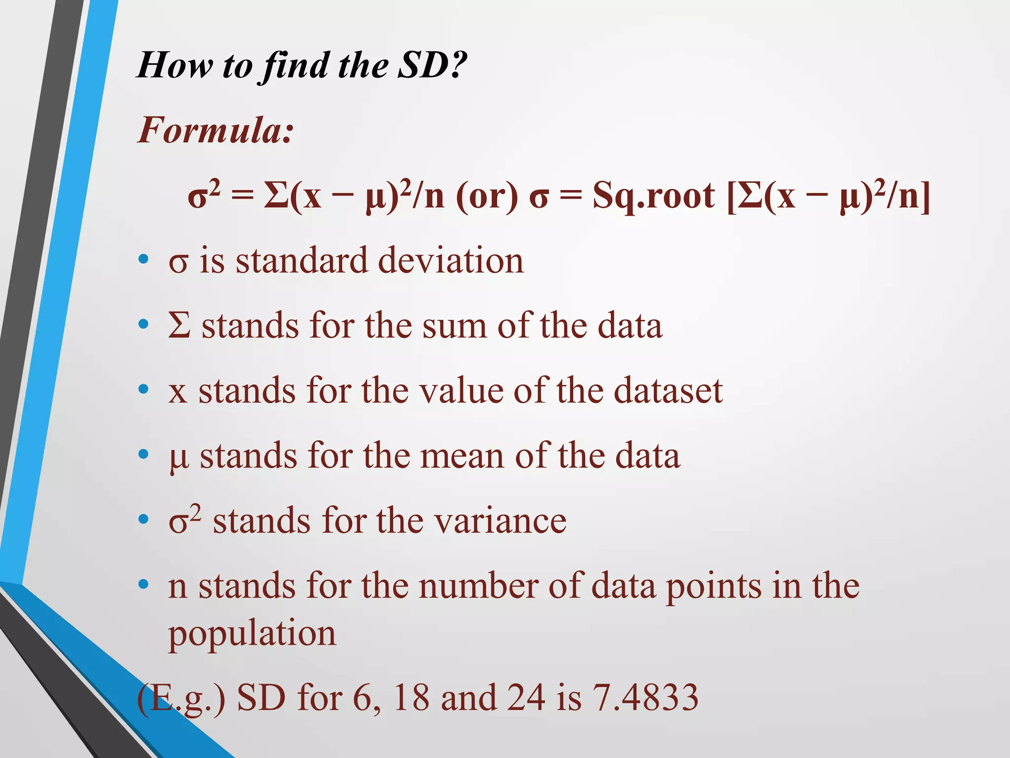 How to find the SD?
Formula:
σ2 = Σ(x − μ)2/n (or) σ = Sq.root [Σ(x − μ)2/n]
• σ is standard deviation
• Σ stands for the sum of the data
• x stands for the value of the dataset
• μ stands for the mean of the data
• σ2 stands for the variance
• n stands for the number of data points in the
population
(E.g.) SD for 6, 18 and 24 is 7.4833
 