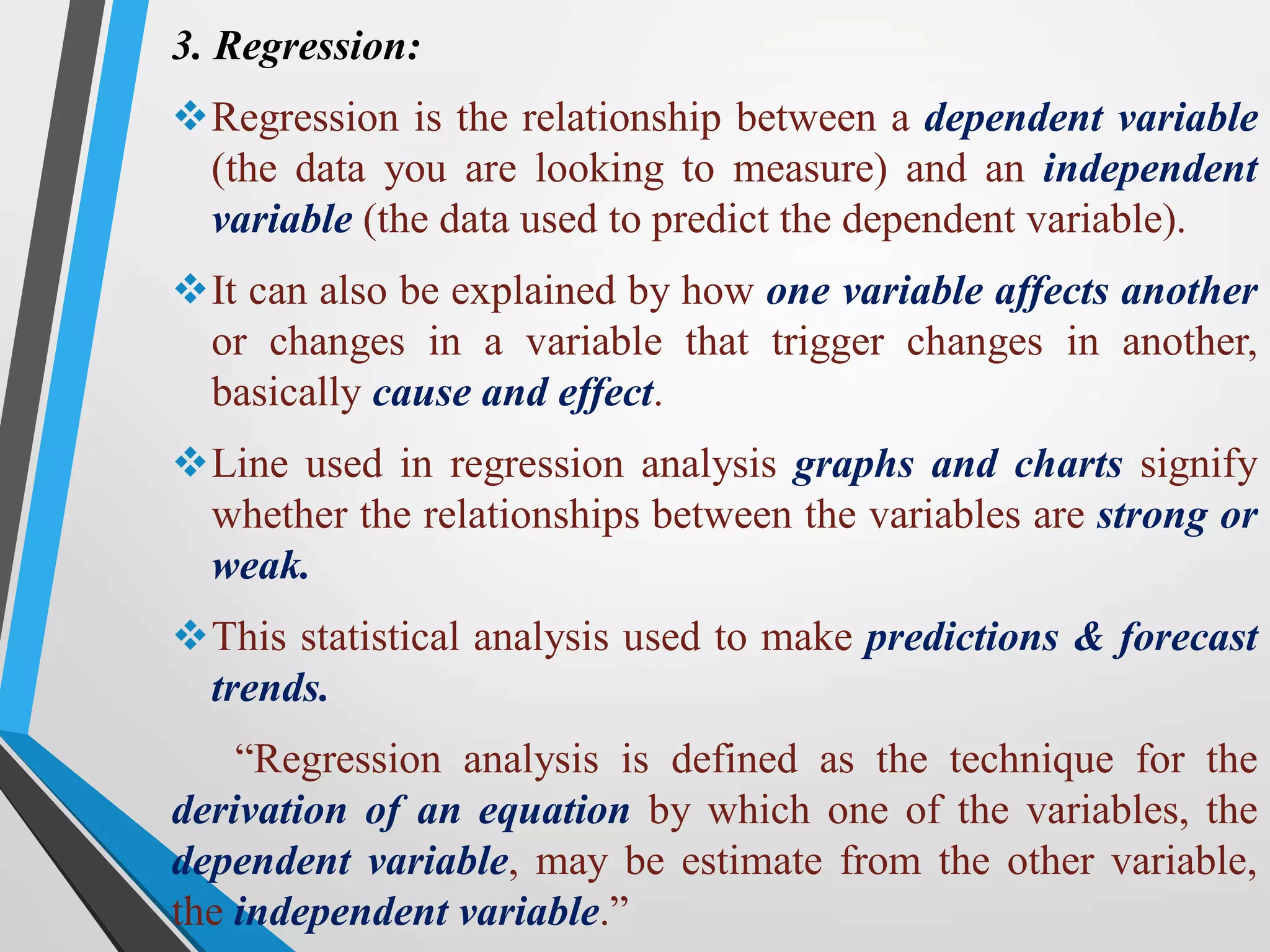 3. Regression:
Regression is the relationship between a dependent variable
(the data you are looking to measure) and an independent
variable (the data used to predict the dependent variable).
It can also be explained by how one variable affects another
or changes in a variable that trigger changes in another,
basically cause and effect.
Line used in regression analysis graphs and charts signify
whether the relationships between the variables are strong or
weak.
This statistical analysis used to make predictions & forecast
trends.
“Regression analysis is defined as the technique for the
derivation of an equation by which one of the variables, the
dependent variable, may be estimate from the other variable,
the independent variable.”
 
