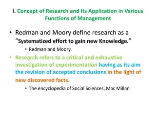 I. Concept of Research and Its Application in Various
Functions of Management
• Redman and Moory define research as a
“Systematized effort to gain new Knowledge.”
• Redman and Moory.
• Research refers to a critical and exhaustive
investigation of experimentation having as its aim
the revision of accepted conclusions in the light of
new discovered facts.
• The encyclopedia of Social Sciences, Mac Millan
 