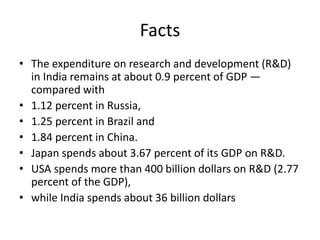 Facts
• The expenditure on research and development (R&D)
in India remains at about 0.9 percent of GDP —
compared with
• 1.12 percent in Russia,
• 1.25 percent in Brazil and
• 1.84 percent in China.
• Japan spends about 3.67 percent of its GDP on R&D.
• USA spends more than 400 billion dollars on R&D (2.77
percent of the GDP),
• while India spends about 36 billion dollars
 