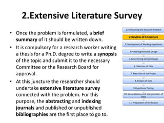 2.Extensive Literature Survey
• Once the problem is formulated, a brief
summary of it should be written down.
• It is compulsory for a research worker writing
a thesis for a Ph.D. degree to write a synopsis
of the topic and submit it to the necessary
Committee or the Research Board for
approval.
• At this juncture the researcher should
undertake extensive literature survey
connected with the problem. For this
purpose, the abstracting and indexing
journals and published or unpublished
bibliographies are the first place to go to.
1.Formulating the Research Problem
2.Review of Literature
3.Development of Working Hypothesis
4.Preparing Research Design
5.Determining Sample Design
6.Collection of Data
7. Execution of the Project
8.Analysis of Data
9.Hypothesis Testing
10. Generalization and Interpretation of
Data
11. Preparation of the Report
 