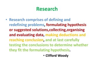 Research
• Research comprises of defining and
redefining problems, formulating hypothesis
or suggested solutions,collecting,organising
and evaluating data, making deductions and
reaching conclusion, and at last carefully
testing the conclusions to determine whether
they fit the formulating hypothesis.
• Clifford Woody
 