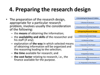 4. Preparing the research design
• The preparation of the research design,
appropriate for a particular research
problem, involves usually the consideration
of the following:
– the means of obtaining the information;
– the availability and skills of the researcher and
his staff (if any);
– explanation of the way in which selected means
of obtaining information will be organized and
the reasoning leading to the selection;
– the time available for research; and
– the cost factor relating to research, i.e., the
finance available for the purpose.
1.Formulating the Research Problem
2.Review of Literature
3.Development of Working Hypothesis
4.Preparing Research Design
5.Determining Sample Design
6.Collection of Data
7. Execution of the Project
8.Analysis of Data
9.Hypothesis Testing
10. Generalization and Interpretation of
Data
11. Preparation of the Report
 